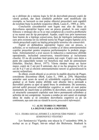 au o abilitate de a raŃiona logic la fel de dezvoltată precum copiii de
vârstă şcolară, dar dacă condiŃiile probelor sunt modificate (de
exemplu, se lucrează cu mai puŃine obiecte) preşcolarii sunt capabili
de rezultate bune la probele respective (Berk, Laura E., 1989, p. 245).
Concluziile cercetătorilor sunt legate mai ales de ideea că
dezvoltarea operaŃiilor logice este un proces gradual, în care copiii
folosesc o strategie din ce în ce mai complexă de a rezolva problemele
şi nu numai una de tip perceptual. Aşadar, copiii trec prin numeroase
faze înainte de a înŃelege conservarea, faze de înŃelegere rudimentară,
care prin existenŃa lor nu infirmă teoria lui Piaget asupra faptului că la
vârsta preşcolară copiii nu înŃeleg principiile teoretice ale conservării.
Faptul că dobândirea operaŃiilor logice este un proces, o
achiziŃie, ce se realizează gradual a condus şi al ideea antrenamentului
copiilor preşcolari pentru creşterea performanŃelor la probele piagetiene. Antrenamentul a avut succes în inducerea a numeroase abilităŃi
operaŃionale, incluzând conservarea, tranzitivitatea şi incluziunea
claselor. El nu dă rezultate însă pentru toŃi copii. Copiii care deŃin o
parte din capacităŃile testate vor beneficia mai mult de antrenament
(Inhelder, Sinclair, Bovet, 1977). Vârsta rămâne totuşi un factor
major, copiii de 2 ani pot fi antrenaŃi, dar ei nu fac progrese la fel ca
cei de 4 şi 5 ani şi efectele antrenamentului rareori se generalizează la
sarcini nefamiliare.
În sfârşit, există obiecŃii şi cu privire la stadiile descrise de Piaget,
considerate discontinue (Berk, Laura E., 1989, p. 259). Majoritatea
autorilor sunt acum de acord că schimbările cognitive se desfăşoară
gradual şi că foarte puŃine abilităŃi sunt absente într-o perioadă a
dezvoltării pentru ca apoi să apară brusc în următoarea. De asemenea,
privind astfel procesul schimbărilor cognitive se arată că sunt puŃine
momentele de inactivitate şi echilibru în dezvoltare, ceea ce presupune
că structurile cunoaşterii copilului sunt într-o permanentă schimbare şi
achiziŃie de noi competenŃe. Aceasta a condus pe unii autori să respingă
ideea de stadiu şi să considere dezvoltarea cognitivă ca pe un
continuum, aşa cum este ea văzută în teoria procesării informaŃiei.
9.2. ALTE TEORII CU PRIVIRE
LA DEZVOLTAREA COGNITIVĂ
9.2.1. TEORIA SOCIAL-ISTORICĂ A DEZVOLTĂRII PSIHICE – LEV
SEMIONOVICI VÎGOTSKY

Lev Semionovici Vîgotsky este născut la 17 noiembrie 1896, în
acelaşi an ca şi Piaget, într-un orăşel din Bielorusia. Studiază la
155

 