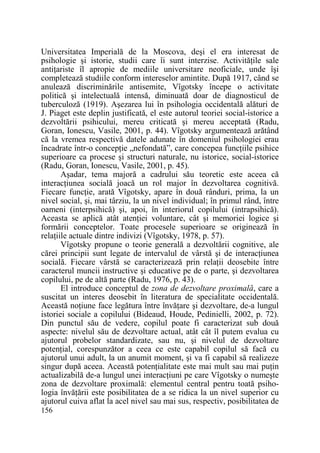 Universitatea Imperială de la Moscova, deşi el era interesat de
psihologie şi istorie, studii care îi sunt interzise. ActivităŃile sale
antiŃariste îl apropie de mediile universitare neoficiale, unde îşi
completează studiile conform intereselor amintite. După 1917, când se
anulează discriminările antisemite, Vîgotsky începe o activitate
politică şi intelectuală intensă, diminuată doar de diagnosticul de
tuberculoză (1919). Aşezarea lui în psihologia occidentală alături de
J. Piaget este deplin justificată, el este autorul teoriei social-istorice a
dezvoltării psihicului, mereu criticată şi mereu acceptată (Radu,
Goran, Ionescu, Vasile, 2001, p. 44). Vîgotsky argumentează arătând
că la vremea respectivă datele adunate în domeniul psihologiei erau
încadrate într-o concepŃie „nefondată”, care concepea funcŃiile psihice
superioare ca procese şi structuri naturale, nu istorice, social-istorice
(Radu, Goran, Ionescu, Vasile, 2001, p. 45).
Aşadar, tema majoră a cadrului său teoretic este aceea că
interacŃiunea socială joacă un rol major în dezvoltarea cognitivă.
Fiecare funcŃie, arată Vîgotsky, apare în două rânduri, prima, la un
nivel social, şi, mai târziu, la un nivel individual; în primul rând, între
oameni (interpsihică) şi, apoi, în interiorul copilului (intrapsihică).
Aceasta se aplică atât atenŃiei voluntare, cât şi memoriei logice şi
formării conceptelor. Toate procesele superioare se originează în
relaŃiile actuale dintre indivizi (Vîgotsky, 1978, p. 57).
Vîgotsky propune o teorie generală a dezvoltării cognitive, ale
cărei principii sunt legate de intervalul de vârstă şi de interacŃiunea
socială. Fiecare vârstă se caracterizează prin relaŃii deosebite între
caracterul muncii instructive şi educative pe de o parte, şi dezvoltarea
copilului, pe de altă parte (Radu, 1976, p. 43).
El introduce conceptul de zona de dezvoltare proximală, care a
suscitat un interes deosebit în literatura de specialitate occidentală.
Această noŃiune face legătura între învăŃare şi dezvoltare, de-a lungul
istoriei sociale a copilului (Bideaud, Houde, Pedinielli, 2002, p. 72).
Din punctul său de vedere, copilul poate fi caracterizat sub două
aspecte: nivelul său de dezvoltare actual, atât cât îl putem evalua cu
ajutorul probelor standardizate, sau nu, şi nivelul de dezvoltare
potenŃial, corespunzător a ceea ce este capabil copilul să facă cu
ajutorul unui adult, la un anumit moment, şi va fi capabil să realizeze
singur după aceea. Această potenŃialitate este mai mult sau mai puŃin
actualizabilă de-a lungul unei interacŃiuni pe care Vîgotsky o numeşte
zona de dezvoltare proximală: elementul central pentru toată psihologia învăŃării este posibilitatea de a se ridica la un nivel superior cu
ajutorul cuiva aflat la acel nivel sau mai sus, respectiv, posibilitatea de
156

 