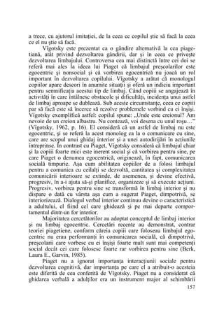 a trece, cu ajutorul imitaŃiei, de la ceea ce copilul ştie să facă la ceea
ce el nu ştie să facă.
Vîgotsky este prezentat ca o gândire alternativă la cea piagetiană, atât privind dezvoltarea gândirii, dar şi în ceea ce priveşte
dezvoltarea limbajului. Controversa cea mai distinctă între cei doi se
referă mai ales la ideea lui Piaget că limbajul preşcolarilor este
egocentric şi nonsocial şi că vorbirea egocentrică nu joacă un rol
important în dezvoltarea copilului. Vîgotsky a arătat că monologul
copiilor apare deseori în anumite situaŃii şi oferă un indiciu important
pentru semnificaŃia acestui tip de limbaj. Când copiii se angajează în
activităŃi în care întâlnesc obstacole şi dificultăŃi, incidenŃa unui astfel
de limbaj aproape se dublează. Sub aceste circumstanŃe, ceea ce copiii
par să facă este să încerce să rezolve problemele vorbind cu ei înşişi.
Vîgotsky exemplifică astfel: copilul spune: „Unde este creionul? Am
nevoie de un creion albastru. Nu contează, voi desena cu unul roşu…”
(Vîgotsky, 1962, p. 16). El consideră că un astfel de limbaj nu este
egocentric, şi se referă la acest monolog ca la o comunicare cu sine,
care are scopul unui ghidaj interior şi a unei autodirijări în acŃiunile
întreprinse. În contrast cu Piaget, Vîgotsky consideră că limbajul chiar
şi la copiii foarte mici este inerent social şi că vorbirea pentru sine, pe
care Piaget o denumea egocentrică, originează, în fapt, comunicarea
socială timpurie. Aşa cum abilitatea copiilor de a folosi limbajul
pentru a comunica cu ceilalŃi se dezvoltă, cantitatea şi complexitatea
comunicării interioare se extinde, de asemenea, şi devine efectivă,
progresiv, în a-i ajuta să-şi planifice, organizeze şi să execute acŃiuni.
Progresiv, vorbirea pentru sine se transformă în limbaj interior şi nu
dispare o dată cu vârsta aşa cum a sugerat Piaget, dimpotrivă, se
interiorizează. Dialogul verbal interior continuu devine o caracteristică
a adultului, el fiind cel care ghidează şi pe mai departe comportamentul dintr-un for interior.
Majoritatea cercetătorilor au adoptat conceptul de limbaj interior
şi nu limbaj egocentric. Cercetări recente au demonstrat, contrar
teoriei piagetiene, conform căreia copiii care foloseau limbajul egocentric nu erau performanŃi în comunicarea socială, că dimpotrivă,
preşcolarii care vorbesc cu ei înşişi foarte mult sunt mai competenŃi
social decât cei care folosesc foarte rar vorbirea pentru sine (Berk,
Laura E., Garvin, 1985).
Piaget nu a ignorat importanŃa interacŃiunii sociale pentru
dezvoltarea cognitivă, dar importanŃa pe care el a atribuit-o acesteia
este diferită de cea conferită de Vîgotsky. Piaget nu a considerat că
ghidarea verbală a adulŃilor era un instrument major al schimbării
157

 