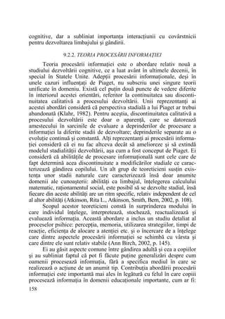 cognitive, dar a subliniat importanŃa interacŃiunii cu covârstnicii
pentru dezvoltarea limbajului şi gândirii.
9.2.2. TEORIA PROCESĂRII INFORMAłIEI

Teoria procesării informaŃiei este o abordare relativ nouă a
studiului dezvoltării cognitive, ce a luat avânt în ultimele decenii, în
special în Statele Unite. AdepŃii procesării informaŃionale, deşi în
unele cazuri influenŃaŃi de Piaget, nu subscriu unei singure teorii
unificate în domeniu. Există cel puŃin două puncte de vedere diferite
în interiorul acestei orientări, referitor la continuitatea sau discontinuitatea calitativă a procesului dezvoltării. Unii reprezentanŃi ai
acestei abordări consideră că perspectiva stadială a lui Piaget ar trebui
abandonată (Klahr, 1982). Pentru aceştia, discontinuitatea calitativă a
procesului dezvoltării este doar o aparenŃă, care se datorează
amestecului în sarcinile de evaluare a deprinderilor de procesare a
informaŃiei la diferite stadii de dezvoltare; deprinderile separate au o
evoluŃie continuă şi constantă. AlŃi reprezentanŃi ai procesării informaŃiei consideră că ei nu fac altceva decât să amelioreze şi să extindă
modelul stadialităŃii dezvoltării, aşa cum a fost conceput de Piaget. Ei
consideră că abilităŃile de procesare informaŃională sunt cele care de
fapt determină acea discontinuitate a modificărilor stadiale ce caracterizează gândirea copilului. Un alt grup de teoreticieni susŃin existenŃa unor stadii naturale care caracterizează însă doar anumite
domenii ale cunoaşterii: abilităŃi ca limbajul, înŃelegerea calculului
matematic, raŃionamentul social, este posibil să se dezvolte stadial, însă
fiecare din aceste abilităŃi are un ritm specific, relativ independent de cel
al altor abilităŃi (Atkinson, Rita L., Atkinson, Smith, Bem, 2002, p. 108).
Scopul acestor teoreticieni constă în surprinderea modului în
care individul înŃelege, interpretează, stochează, reactualizează şi
evaluează informaŃia. Această abordare a inclus un studiu detaliat al
proceselor psihice: percepŃia, memoria, utilizarea strategiilor, timpi de
reacŃie, eficienŃa de alocare a atenŃiei etc. şi o încercare de a înŃelege
care dintre aspectele procesării informaŃiei se schimbă cu vârsta şi
care dintre ele sunt relativ stabile (Ann Birch, 2002, p. 145).
Ei au găsit aspecte comune între gândirea adultă şi cea a copiilor
şi au subliniat faptul că pot fi făcute puŃine generalizări despre cum
oamenii procesează informaŃia, fără a specifica mediul în care se
realizează o acŃiune de un anumit tip. ContribuŃia abordării procesării
informaŃiei este importantă mai ales în legătură cu felul în care copiii
procesează informaŃia în domenii educaŃionale importante, cum ar fi:
158

 