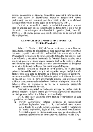 citirea, matematica şi ştiinŃele. Cercetătorii procesării informaŃiei au
avut deja succes în identificarea factorilor responsabili pentru
performanŃe mai mici sau mai mari în activităŃi şcolare şi au elaborat
strategii de succes în a ajuta copiii să înveŃe (Glaser, 1984).
Cu toate aceste realizări, teoria procesării informaŃiei nu a reuşit
încă să explice cum au loc schimbările în dezvoltare şi nu a pus în
circulaŃie o teorie integrativă a dezvoltării cognitive (Berk, Laura E.,
1989, p. 311), motiv pentru care mulŃi psihologi nu au părăsit încă
ideile piagetiene.
9.3. PRINCIPALELE PERSPECTIVE TEORETICE
ASUPRA ÎNVĂłĂRII

Robert E. Slavin (1986) defineşte învăŃarea ca o schimbare
individuală, cauzată de experienŃă, şi face deosebirea între schimbări
datorate creşterii şi dezvoltării şi schimbări determinate de învăŃare.
DiferenŃiază învăŃarea şi de caracteristicile dobândite din naştere, cum
sunt reflexele şi răspunsul la senzaŃia de foame şi durere. Acelaşi autor
confirmă ipoteza învăŃării umane prezente încă de la naştere şi chiar
mai devreme după unii autori, aşa încât concluzionează că învăŃarea
nu se identifică cu dezvoltarea, dar sunt inseparabil legate.
Teoriile învăŃării se împart în mod general, la o clasificare
primară, în teorii behavioriste şi teorii cognitive asupra învăŃării, unde
primele sunt cele care au tendinŃa de a limita învăŃarea la comportamente observabile. Teoreticienii behaviorişti ai învăŃării sunt interesaŃi
în special de felul în care experienŃele plăcute sau dureroase pot
schimba comportamentul unui subiect în decursul timpului. Încercările
behavioriştilor se circumscriu nevoii de a surprinde principiile
învăŃării la toate formele de viaŃă.
Perspectiva cognitivă se îndreaptă aproape în exclusivitate în
direcŃia studierii învăŃării umane şi se centrează pe studiul proceselor
mentale pe care indivizii le folosesc pentru a învăŃa.
W. F. Hill face distincŃia între teoriile conexioniste şi cele
cognitiviste, arătând că:
teoriile conexioniste tratează învăŃarea ca reprezentând
problema legăturilor între S şi R, considerând toate răspunsurile legate de stimuli. Aceste conexiuni poartă o multitudine
de nume: deprinderi, legături S/R, răspunsuri condiŃionate.
Accentul se pune pe răspunsu-rile care apar pe stimulii care le
determină şi pe modul în care experienŃa schimbă relaŃia S/R;
159

 