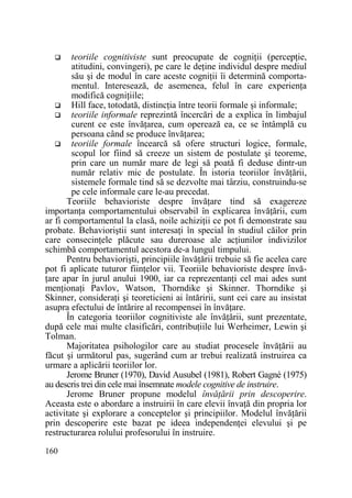 teoriile cognitiviste sunt preocupate de cogniŃii (percepŃie,
atitudini, convingeri), pe care le deŃine individul despre mediul
său şi de modul în care aceste cogniŃii îi determină comportamentul. Interesează, de asemenea, felul în care experienŃa
modifică cogniŃiile;
Hill face, totodată, distincŃia între teorii formale şi informale;
teoriile informale reprezintă încercări de a explica în limbajul
curent ce este învăŃarea, cum operează ea, ce se întâmplă cu
persoana când se produce învăŃarea;
teoriile formale încearcă să ofere structuri logice, formale,
scopul lor fiind să creeze un sistem de postulate şi teoreme,
prin care un număr mare de legi să poată fi deduse dintr-un
număr relativ mic de postulate. În istoria teoriilor învăŃării,
sistemele formale tind să se dezvolte mai târziu, construindu-se
pe cele informale care le-au precedat.
Teoriile behavioriste despre învăŃare tind să exagereze
importanŃa comportamentului observabil în explicarea învăŃării, cum
ar fi comportamentul la clasă, noile achiziŃii ce pot fi demonstrate sau
probate. Behavioriştii sunt interesaŃi în special în studiul căilor prin
care consecinŃele plăcute sau dureroase ale acŃiunilor indivizilor
schimbă comportamentul acestora de-a lungul timpului.
Pentru behaviorişti, principiile învăŃării trebuie să fie acelea care
pot fi aplicate tuturor fiinŃelor vii. Teoriile behavioriste despre învăŃare apar în jurul anului 1900, iar ca reprezentanŃi cel mai ades sunt
menŃionaŃi Pavlov, Watson, Thorndike şi Skinner. Thorndike şi
Skinner, consideraŃi şi teoreticieni ai întăririi, sunt cei care au insistat
asupra efectului de întărire al recompensei în învăŃare.
În categoria teoriilor cognitiviste ale învăŃării, sunt prezentate,
după cele mai multe clasificări, contribuŃiile lui Werheimer, Lewin şi
Tolman.
Majoritatea psihologilor care au studiat procesele învăŃării au
făcut şi următorul pas, sugerând cum ar trebui realizată instruirea ca
urmare a aplicării teoriilor lor.
Jerome Bruner (1970), David Ausubel (1981), Robert Gagné (1975)
au descris trei din cele mai însemnate modele cognitive de instruire.
Jerome Bruner propune modelul învăŃării prin descoperire.
Aceasta este o abordare a instruirii în care elevii învaŃă din propria lor
activitate şi explorare a conceptelor şi principiilor. Modelul învăŃării
prin descoperire este bazat pe ideea independenŃei elevului şi pe
restructurarea rolului profesorului în instruire.
160

 