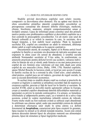 1.1.1. DEBUTUL STUDIILOR DESPRE COPIL

Studiile privind dezvoltarea copilului sunt relativ recente,
comparativ cu dezvoltarea altor domenii. Ele au apărut mai târziu în
sfera cercetărilor ştiinŃifice datorită complexităŃii cercetărilor ce
presupuneau cunoştinŃe din domenii diferite (fiziologie, medicină,
chimie, biochimie, anatomie, ştiinŃele comportamentului uman şi
învăŃării umane). Lipsa de informaŃii poate constitui unul din primele
motive pentru care problematica copilăriei şi dezvoltării copilului nu a
fost centrală în preocupările cercetătorilor. Un alt motiv este unul de
factură culturală şi se referă la maniera în care, în societate, de-a
lungul timpului, a fost stabilit locul copilului. Până la începutul
secolului XX, copilul era considerat un adult în miniatură, diferenŃa
dintre adult şi copil reducându-se la aspecte cantitative.
Documentele atestă, de exemplu, faptul că în Roma antică locul
copilului în familie şi societate era desemnat de tată prin acceptare sau
expunere în afara casei (în sensul de abandon); o ierarhie socială
atribuită Normandiei secolului al V-lea arăta, în conformitate cu
amenzile practicate pentru delictul lovirii sau uciderii, valoarea indivizilor în funcŃie de sex şi vârstă, unde femeia ce nu mai putea procrea şi
copilul de sex feminin erau valorizate cel mai slab, după care urma
copilul de sex masculin (Aries, Duby, 1994, 170). Statutul copilului,
spune Michel Rouche în lucrarea citată, şi locul pe care acesta îl ocupa
în familie oscilau de la o extremă la alta. Când sclav, când subaltern,
când preŃios, copilul juca un rol indecis, guvernat de reguli sociale, în
care se ascund determinări economice.
În acelaşi timp cu studiile despre copil au evoluat şi practicile de
creştere şi îngrijire a copilului şi atitudinea societăŃii faŃă de naşterea şi
creşterea copiilor, precum şi faŃă de locul lor în familie şi societate. În
secolul XVIII, când se dezvoltă marile aglomerări urbane în Europa,
creşte şi numărul copiilor abandonaŃi datorită dificultăŃilor materiale şi
ignoranŃei cu privire la metode contraceptive. Ca urmare, se înmulŃesc
orfelinatele şi adăposturile pentru copii, ca o tentativă de a salva viaŃa
acestora, având în vedere mortalitatea infantilă extrem de ridicată.
Foarte multe studii au fost realizate având ca subiecŃi copii abandonaŃi
în orfelinate sau cămine spital, unde rata mortalităŃii extrem de ridicată
a determinat efectuarea unor studii în urma cărora s-a definit
fenomenul de hospitalism, caracterizat prin lipsa creşterii în greutate,
lipsa reacŃiei la stimuli şi în ultimă instanŃă moartea. Acum este emisă
ipoteza decesului datorat lipsei de afecŃiune maternă sau alimentaŃiei
proaste, lipsei de stimulare şi lipsei îngrijirilor medicale.
17

 