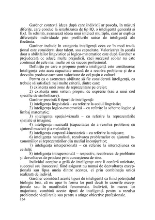 Gardner contestă ideea după care indivizii ar poseda, în măsuri
diferite, care conduc la ierarhizarea de tip IQ, o inteligenŃă generală şi
fixă. În schimb, avansează ideea unui intelect multiplu, care ar explica
diferenŃele individuale prin profilurile unice de inteligenŃă ale
fiecăruia.
Gardner include în categoria inteligenŃă ceea ce în mod tradiŃional este considerat doar talent, sau capacitate. Valorizarea în şcoală
doar a abilităŃilor lingvistice şi logico-matematice este după Gardner o
prejudecată ce aduce multe prejudicii, căci succesul şcolar nu este
continuat de cele mai multe ori cu succes profesional.
DefiniŃia pe care o propune pentru inteligenŃă este următoarea:
InteligenŃa este acea capacitate umană de a rezolva probleme şi de a
dezvolta produse care sunt valorizate de cel puŃin o cultură.
Pentru ca o asemenea abilitate să fie considerată inteligenŃă, ea
trebuie să satisfacă mai multe criterii, dintre care:
1) existenŃa unei zone de reprezentare pe creier;
2) existenŃa unui sistem propriu de expresie (sau a unui cod
specific de simbolizare).
Gardner prezintă 8 tipuri de inteligenŃă:
1) inteligenŃa lingvistică – cu referire la codul lingvistic;
2) inteligenŃa logico-matematică – cu referire la scheme logice şi
limbaj matematic;
3) inteligenŃa spaŃial-vizuală – cu referire la reprezentările
spaŃiale şi imagine;
4) inteligenŃa muzicală (capacitatea de a rezolva probleme cu
ajutorul muzicii şi a melodiei);
5) inteligenŃa corporal-kinestezică – cu referire la mişcare;
6) inteligenŃa naturalistă, rezolvarea problemelor cu ajutorul taxonomiilor şi reprezentărilor din mediul înconjurător;
7) inteligenŃa interpersonală – cu referire la interacŃiunea cu
ceilalŃi;
8) inteligenŃa intrapersonală – respectiv, rezolvarea de probleme
şi dezvoltarea de produse prin cunoaşterea de sine.
Individul conŃine o grilă de inteligenŃe care îi conferă unicitate,
succesul sau insuccesul fiind asigurat nu numai de dezvoltarea excepŃională sau lipsa uneia dintre acestea, ci prin combinaŃia unică
realizată de individ.
Gardner consideră aceste tipuri de inteligenŃă ca fiind potenŃialul
biologic brut, că nu apar în forma lor pură decât în cazurile excepŃionale sau în manifestări fenomenale. Indivizii, în marea lor
majoritate, combină aceste tipuri de inteligenŃă pentru a rezolva
problemele vieŃii reale sau pentru a atinge obiective profesionale.
164

 