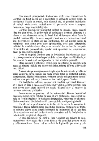Din această perspectivă, îndatorirea şcolii este considerată de
Gardner ca fiind aceea de a identifica şi dezvolta aceste tipuri de
inteligenŃă. Şcoala ar trebui, prin ajutorul său, să permită individului
să atingă obiectivele profesionale şi personale care corespund
evantaiului propriu de inteligenŃe.
Gardner propune învăŃământul centrat pe individ. Sigur, această
idee nu este nouă. În psihologie şi pedagogie, această orientare s-a
născut şi s-a dezvoltat având la bază însă diferenŃele identificate la
nivelul personalităŃii. La nivel cognitiv însă, nu se consideră necesară
altă diferenŃiere în afară de cea cantitativă. Un alt aspect demn de
menŃionat este acela prin care aptitudinile, cele care diferenŃiau
indivizii în modul cel mai clar, erau la rândul lor incluse în categoria
elementelor de personalitate, aşadar mai apropiate de temperament
decât de procesele cognitive.
Ceea ce propune Gardner este un învăŃământ individualizat bazat
pe cunoaşterea elevului nu din punctul de vedere al personalităŃii sale, ci
din punctul de vedere al inteligenŃelor pe care acesta le prezintă.
Ideea centrală a aplicaŃiei teoriei sale la sistemul de educaŃie este
aceea că fiecare individ are interese diferite, talente diferite şi învaŃă în
mod diferit.
A doua idee pe care-şi centrează aplicaŃiile la instruirea în şcoală este
aceea conform căreia nimeni nu poate învăŃa totul în contextul cultural
contemporan, idealul renascentist, conform căruia universalitatea cunoaşterii era principala valoare, a devenit azi inaccesibil, spune Gardner.
Un învăŃământ adecvat acestor noi condiŃii, apreciază Gardner,
ar fi acela în care o şcoală care pune individul în centrul politicii sale
este aceea care oferă materii de studiu diversificate şi modele de
instruire adecvate şi diferite.
Pentru ca aceste propuneri să devină realitate, Gardner consideră
necesară modificarea rolului pe care îl are profesorul. Profesorul trebuie să fie un specialist în evaluarea intereselor, capacităŃilor şi aptitudinilor copilului, dispărând astfel conceptul de inteligenŃă globală.
Un alt rol al profesorului ar trebui să fie acela de consilier în
programe. După determinarea profilului cognitiv, profesorul ar trebui
să îndrume elevul către diferite domenii de învăŃământ şi să-l ghideze
către abordarea unui stil de învăŃare la care sistemul de învăŃământ ar
trebui să fie pregătit să răspundă.
O altă propunere pe care o face Gardner cu privire la rolul
profesorului este aceea de a avea funcŃia de consilier pentru relaŃia
şcoală-comunitate. Acest rol se referă la legăturile pe care şcoala
165

 