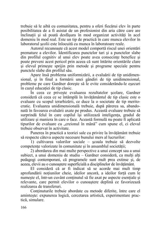 trebuie să le aibă cu comunitatea, pentru a oferi fiecărui elev în parte
posibilitatea de a fi asistat de un profesionist din aria către care are
înclinaŃii şi să poată desfăşura în mod organizat activităŃi în acel
domeniu în mod real. Este un tip de practică în care munca elevilor în
laboratorul şcolii este înlocuită cu munca în laboratoare reale.
Autorul recunoaşte că acest model comportă riscul unei orientări
premature a elevilor. Identificarea punctelor tari şi a punctelor slabe
din profilul cognitiv al unui elev poate avea consecinŃe benefice şi
poate preveni acest pericol prin aceea că sunt întărite orientările clare
şi elevul primeşte sprijin prin metode şi programe speciale pentru
punctele slabe din profilul său.
Apare însă problema uniformizării, a evaluării de tip unidimensional, şi în final a formării unei gândiri de tip unidimensional,
probleme pe care Gardner doreşte să le evite considerându-le eşecuri
în cazul educaŃiei de tip clasic.
În ceea ce priveşte evaluarea rezultatelor şcolare, Gardner
consideră că ceea ce se întâmplă în învăŃământul de tip clasic este o
evaluare cu scopul ierarhizării, ce duce la o societate de tip meritocratic. Evaluarea unidimensională trebuie, după părerea sa, abandonată în favoarea evaluării axate pe produs. Această evaluare trebuie să
surprindă felul în care copilul îşi utilizează inteligenŃa, gradul de
utilizare şi maniera în care o face. Această formulă nu poate fi aplicată
tipurilor de evaluare cu „creionul în mână” cum spune el, ci elevul
trebuie observat în activitate.
Punerea în practică a teoriei sale cu privire la învăŃământ trebuie
să respecte câteva aspecte necesare bunului mers al lucrurilor:
1) cultivarea valorilor sociale – şcoala trebuie să dezvolte
competenŃe valorizate în comunitate şi în ansamblul societăŃii;
2) abordarea din mai multe perspective a unui concept sau a unui
subiect, a unui domeniu de studiu – Gardner consideră, ca mulŃi alŃi
pedagogi contemporani, că programele sunt mult prea extinse şi, de
aceea, elevii au o cunoaştere superficială a disciplinelor de învăŃământ.
El consideră că ar fi indicat să se acorde mai mult timp
aprofundării noŃiunilor cheie, ideilor ancoră, a ideilor forŃă cum le
numeşte el, într-un cuvânt conŃinutul să fie axat pe aspecte esenŃiale şi
relevante, care permit elevilor o cunoaştere deplină ce favorizează
realizarea de transferuri.
ConŃinuturile trebuie abordate cu metode diferite, între care el
aminteşte: expunerea logică, cercetarea artistică, experimentare practică, simulare.
166

 