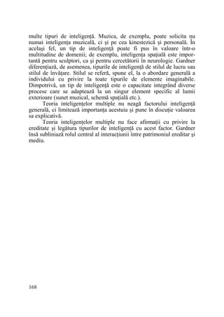 multe tipuri de inteligenŃă. Muzica, de exemplu, poate solicita nu
numai inteligenŃa muzicală, ci şi pe cea kinestezică şi personală. În
acelaşi fel, un tip de inteligenŃă poate fi pus în valoare într-o
multitudine de domenii; de exemplu, inteligenŃa spaŃială este importantă pentru sculptori, ca şi pentru cercetătorii în neurologie. Gardner
diferenŃiază, de asemenea, tipurile de inteligenŃă de stilul de lucru sau
stilul de învăŃare. Stilul se referă, spune el, la o abordare generală a
individului cu privire la toate tipurile de elemente imaginabile.
Dimpotrivă, un tip de inteligenŃă este o capacitate integrând diverse
procese care se adaptează la un singur element specific al lumii
exterioare (sunet muzical, schemă spaŃială etc.).
Teoria inteligenŃelor multiple nu neagă factorului inteligenŃă
generală, ci limitează importanŃa acestuia şi pune în discuŃie valoarea
sa explicativă.
Teoria inteligenŃelor multiple nu face afirmaŃii cu privire la
ereditate şi legătura tipurilor de inteligenŃă cu acest factor. Gardner
însă subliniază rolul central al interacŃiunii între patrimoniul ereditar şi
mediu.

168

 