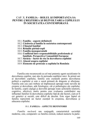CAP. X. FAMILIA – ROLUL ŞI IMPORTANłA SA
PENTRU CREŞTEREA ŞI DEZVOLTAREA COPILULUI
ÎN SOCIETATEA CONTEMPORANĂ

10.1. Familia – aspecte definitorii
10.2. Căsătoria şi familia în societatea contemporană
10.3. Climatul familial
10.4. RelaŃiile părinŃi-copii
10.5. Familia monoparentală
10.6. Conflictul între responsabilităŃile profesionale şi
familiale. Perspectiva ComunităŃii Europene
10.7. Sărăcia – factor de risc în dezvoltarea copilului
10.8. Abuzul asupra copilului
10.9. Elemente de protecŃie a copilului în România

Familia este recunoscută ca cel mai puternic agent socializator în
dezvoltarea copiilor, mai ales în perioada copilăriei mici. În primii ani
ai dezvoltării copilului, familia este esenŃială pentru dezvoltarea
psihică a copilului şi este o sursă primară de dragoste şi afecŃiune.
Familia este cea care trebuie să împlinească aproape toate nevoile de
creştere şi dezvoltare, atât fiziologice, cât şi psihologice ale copilului.
În familie, copiii câştigă şi dezvoltă aproape toate achiziŃiile (motorii,
cognitive, afective), motiv pentru care evaluarea contribuŃiei sau
influenŃei familiei în dezvoltarea copilului faŃă de alŃi factori, cum ar fi
cei genetici şi sociali, este dificil de decelat. Este sigur faptul că
familia reprezintă un factor esenŃial în creşterea, dezvoltarea şi
educarea copilului.
10.1. FAMILIA – ASPECTE DEFINITORII

Familia nucleară sau conjugală, caracteristică societăŃii
moderne, este, comparativ cu familia extinsă, redusă numeric la parte169

 