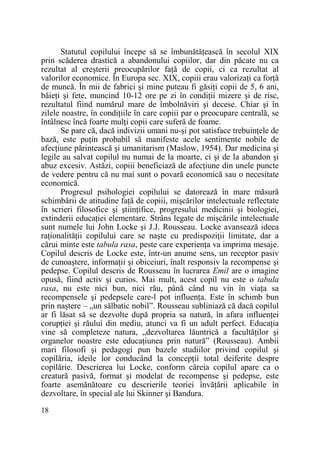 Statutul copilului începe să se îmbunătăŃească în secolul XIX
prin scăderea drastică a abandonului copiilor, dar din păcate nu ca
rezultat al creşterii preocupărilor faŃă de copii, ci ca rezultat al
valorilor economice. În Europa sec. XIX, copiii erau valorizaŃi ca forŃă
de muncă. În mii de fabrici şi mine puteau fi găsiŃi copii de 5, 6 ani,
băieŃi şi fete, muncind 10-12 ore pe zi în condiŃii mizere şi de risc,
rezultatul fiind numărul mare de îmbolnăviri şi decese. Chiar şi în
zilele noastre, în condiŃiile în care copiii par o preocupare centrală, se
întâlnesc încă foarte mulŃi copii care suferă de foame.
Se pare că, dacă indivizii umani nu-şi pot satisface trebuinŃele de
bază, este puŃin probabil să manifeste acele sentimente nobile de
afecŃiune părintească şi umanitarism (Maslow, 1954). Dar medicina şi
legile au salvat copilul nu numai de la moarte, ci şi de la abandon şi
abuz excesiv. Astăzi, copiii beneficiază de afecŃiune din unele puncte
de vedere pentru că nu mai sunt o povară economică sau o necesitate
economică.
Progresul psihologiei copilului se datorează în mare măsură
schimbării de atitudine faŃă de copiii, mişcărilor intelectuale reflectate
în scrieri filosofice şi ştiinŃifice, progresului medicinii şi biologiei,
extinderii educaŃiei elementare. Strâns legate de mişcările intelectuale
sunt numele lui John Locke şi J.J. Rousseau. Locke avansează ideea
raŃionalităŃii copilului care se naşte cu predispoziŃii limitate, dar a
cărui minte este tabula rasa, peste care experienŃa va imprima mesaje.
Copilul descris de Locke este, într-un anume sens, un receptor pasiv
de cunoaştere, informaŃii şi obiceiuri, înalt responsiv la recompense şi
pedepse. Copilul descris de Rousseau în lucrarea Emil are o imagine
opusă, fiind activ şi curios. Mai mult, acest copil nu este o tabula
rasa, nu este nici bun, nici rău, până când nu vin în viaŃa sa
recompensele şi pedepsele care-l pot influenŃa. Este în schimb bun
prin naştere – „un sălbatic nobil”. Rousseau subliniază că dacă copilul
ar fi lăsat să se dezvolte după propria sa natură, în afara influenŃei
corupŃiei şi răului din mediu, atunci va fi un adult perfect. EducaŃia
vine să completeze natura, „dezvoltarea lăuntrică a facultăŃilor şi
organelor noastre este educaŃiunea prin natură” (Rousseau). Ambii
mari filosofi şi pedagogi pun bazele studiilor privind copilul şi
copilăria, ideile lor conducând la concepŃii total deiferite despre
copilărie. Descrierea lui Locke, conform căreia copilul apare ca o
creatură pasivă, format şi modelat de recompense şi pedepse, este
foarte asemănătoare cu descrierile teoriei învăŃării aplicabile în
dezvoltare, în special ale lui Skinner şi Bandura.
18

 