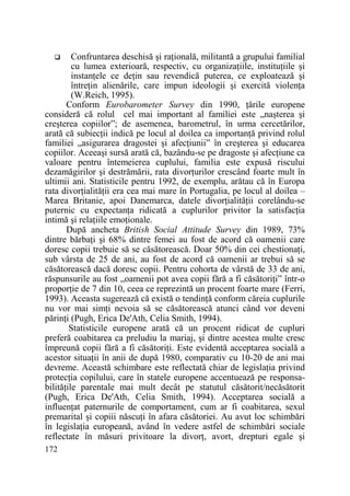 Confruntarea deschisă şi raŃională, militantă a grupului familial
cu lumea exterioară, respectiv, cu organizaŃiile, instituŃiile şi
instanŃele ce deŃin sau revendică puterea, ce exploatează şi
întreŃin alienările, care impun ideologii şi exercită violenŃa
(W.Reich, 1995).
Conform Eurobarometer Survey din 1990, Ńările europene
consideră că rolul cel mai important al familiei este „naşterea şi
creşterea copiilor”; de asemenea, barometrul, în urma cercetărilor,
arată că subiecŃii indică pe locul al doilea ca importanŃă privind rolul
familiei „asigurarea dragostei şi afecŃiunii” în creşterea şi educarea
copiilor. Aceeaşi sursă arată că, bazându-se pe dragoste şi afecŃiune ca
valoare pentru întemeierea cuplului, familia este expusă riscului
dezamăgirilor şi destrămării, rata divorŃurilor crescând foarte mult în
ultimii ani. Statisticile pentru 1992, de exemplu, arătau că în Europa
rata divorŃialităŃii era cea mai mare în Portugalia, pe locul al doilea –
Marea Britanie, apoi Danemarca, datele divorŃialităŃii corelându-se
puternic cu expectanŃa ridicată a cuplurilor privitor la satisfacŃia
intimă şi relaŃiile emoŃionale.
După ancheta British Social Attitude Survey din 1989, 73%
dintre bărbaŃi şi 68% dintre femei au fost de acord că oamenii care
doresc copii trebuie să se căsătorească. Doar 50% din cei chestionaŃi,
sub vârsta de 25 de ani, au fost de acord că oamenii ar trebui să se
căsătorească dacă doresc copii. Pentru cohorta de vârstă de 33 de ani,
răspunsurile au fost „oamenii pot avea copii fără a fi căsătoriŃi” într-o
proporŃie de 7 din 10, ceea ce reprezintă un procent foarte mare (Ferri,
1993). Aceasta sugerează că există o tendinŃă conform căreia cuplurile
nu vor mai simŃi nevoia să se căsătorească atunci când vor deveni
părinŃi (Pugh, Erica De'Ath, Celia Smith, 1994).
Statisticile europene arată că un procent ridicat de cupluri
preferă coabitarea ca preludiu la mariaj, şi dintre acestea multe cresc
împreună copii fără a fi căsătoriŃi. Este evidentă acceptarea socială a
acestor situaŃii în anii de după 1980, comparativ cu 10-20 de ani mai
devreme. Această schimbare este reflectată chiar de legislaŃia privind
protecŃia copilului, care în statele europene accentuează pe responsabilităŃile parentale mai mult decât pe statutul căsătorit/necăsătorit
(Pugh, Erica De'Ath, Celia Smith, 1994). Acceptarea socială a
influenŃat paternurile de comportament, cum ar fi coabitarea, sexul
premarital şi copiii născuŃi în afara căsătoriei. Au avut loc schimbări
în legislaŃia europeană, având în vedere astfel de schimbări sociale
reflectate în măsuri privitoare la divorŃ, avort, drepturi egale şi
172

 