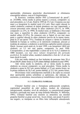 oportunităŃi, eliminarea practicilor discriminatorii şi eliminarea
concepŃiilor arhaice, cum ar fi ilegitimitatea.
În România, conform datelor INS („Comunicatul de presă”,
nr. 24/2000), vârsta medie la prima naştere a crescut, comparativ cu
anul precedent, cu 1,8 ani, fiind în 1999 de 25,3 ani. Creşterea cea mai
mare s-a înregistrat în mediul rural (2,4 ani). Deşi copiii născuŃi în
cadrul căsătoriei continuă să deŃină ponderea cea mai importantă, a
crescut procentul celor născuŃi în afara căsătoriei (24,1%, în 1999,
comparativ cu 23%, în 1998). În mediul rural, se întâlneşte o frecvenŃă
mai mare a naşterilor în afara căsătoriei (25,9%), comparativ cu
mediul urban (21,9%). De remarcat este şi faptul că cea mai mare
parte a copiilor născuŃi în afara căsătoriei provin de la mame tinere,
până în 25 ani (peste 73%). TendinŃa de creştere a vârstei la căsătorie
întâlnită în Europa se verifica şi în statisticile româneşti, precum şi
tendinŃa de amânare a căsătoriei şi preferinŃa cuplurilor pentru uniunea
liberă. Aceeaşi sursă arată că, în anul 1999, s-au înregistrat 140,0 mii
căsătorii, cu 5,3 mii mai puŃine, comparativ cu anul 1998.
Corespunzător, şi rata nupŃialităŃii a scăzut de la 6,5 la 6,2 căsătorii la
1000 locuitori, cea mai mica valoare înregistrată din perioada
postbelică. În mediul urban, numărul căsătoriilor a fost de 1,4 ori mai
mare decât în rural.
Cele mai multe căsătorii au fost încheiate de persoane între 20 şi
24 ani (66,0% dintre femei şi 52,9% dintre bărbaŃii căsătoriŃi în anul 1999).
Atât vârsta medie la căsătorie, cât şi vârsta medie la prima
căsătorie au crescut comparativ cu anul precedent. Vârsta medie la
căsătorie a ajuns la 28,5 ani, pentru bărbaŃi, şi 25 ani, pentru femei, iar
la prima căsătorie de 26,5 ani, pentru bărbaŃi, şi 23,3 ani, pentru femei.
Diversitatea vieŃii contemporane maritală şi de cuplu nu creează
doar oportunităŃi pentru schimbare şi optimizare, dar măreşte, de
asemenea, şi anxietatea, insecuritatea şi instabilitatea vieŃii de familie.
10.3. CLIMATUL FAMILIAL

Climatul familial este o formaŃiune psihosocială complexă,
cuprinzând ansamblul de stări psihice, moduri de relaŃionare
interpersonală, atitudini, nivel de satisfacŃie, ce caracterizează grupul
familial o perioadă mai mare de timp (Iolanda Mitrofan, N. Mitrofan,
1991). Climatul familial este sinonim cu atmosfera sau moralul
grupului familial ca grup social mic. Acest climat, care poate fi pozitiv
sau negativ, se interpune ca un filtru între influenŃele educaŃionale
173

 