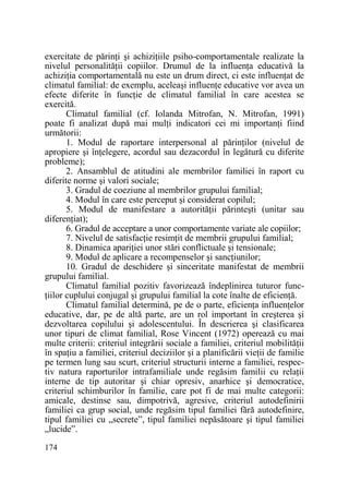 exercitate de părinŃi şi achiziŃiile psiho-comportamentale realizate la
nivelul personalităŃii copiilor. Drumul de la influenŃa educativă la
achiziŃia comportamentală nu este un drum direct, ci este influenŃat de
climatul familial: de exemplu, aceleaşi influenŃe educative vor avea un
efecte diferite în funcŃie de climatul familial în care acestea se
exercită.
Climatul familial (cf. Iolanda Mitrofan, N. Mitrofan, 1991)
poate fi analizat după mai mulŃi indicatori cei mi importanŃi fiind
următorii:
1. Modul de raportare interpersonal al părinŃilor (nivelul de
apropiere şi înŃelegere, acordul sau dezacordul în legătură cu diferite
probleme);
2. Ansamblul de atitudini ale membrilor familiei în raport cu
diferite norme şi valori sociale;
3. Gradul de coeziune al membrilor grupului familial;
4. Modul în care este perceput şi considerat copilul;
5. Modul de manifestare a autorităŃii părinteşti (unitar sau
diferenŃiat);
6. Gradul de acceptare a unor comportamente variate ale copiilor;
7. Nivelul de satisfacŃie resimŃit de membrii grupului familial;
8. Dinamica apariŃiei unor stări conflictuale şi tensionale;
9. Modul de aplicare a recompenselor şi sancŃiunilor;
10. Gradul de deschidere şi sinceritate manifestat de membrii
grupului familial.
Climatul familial pozitiv favorizează îndeplinirea tuturor funcŃiilor cuplului conjugal şi grupului familial la cote înalte de eficienŃă.
Climatul familial determină, pe de o parte, eficienŃa influenŃelor
educative, dar, pe de altă parte, are un rol important în creşterea şi
dezvoltarea copilului şi adolescentului. În descrierea şi clasificarea
unor tipuri de climat familial, Rose Vincent (1972) operează cu mai
multe criterii: criteriul integrării sociale a familiei, criteriul mobilităŃii
în spaŃiu a familiei, criteriul deciziilor şi a planificării vieŃii de familie
pe termen lung sau scurt, criteriul structurii interne a familiei, respectiv natura raporturilor intrafamiliale unde regăsim familii cu relaŃii
interne de tip autoritar şi chiar opresiv, anarhice şi democratice,
criteriul schimburilor în familie, care pot fi de mai multe categorii:
amicale, destinse sau, dimpotrivă, agresive, criteriul autodefinirii
familiei ca grup social, unde regăsim tipul familiei fără autodefinire,
tipul familiei cu „secrete”, tipul familiei nepăsătoare şi tipul familiei
„lucide”.
174

 