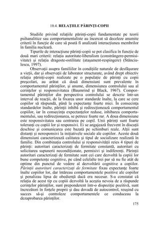 10.4. RELAłIILE PĂRINłI-COPII

Studiile privind relaŃiile părinŃi-copii fundamentate pe teorii
psihanalitice sau comportamentaliste au încercat să deceleze anumite
criterii în funcŃie de care să poată fi analizată interacŃiunea membrilor
în familia nucleară.
Tipurile de interacŃiune părinŃi-copii se pot clasifica în funcŃie de
două mari criterii: relaŃia autoritate-liberalism (constrângere-permisivitate) şi relaŃia dragoste-ostilitate (ataşament-respingere) (Stănciulescu, 1997).
ObservaŃii asupra familiilor în condiŃiile naturale de desfăşurare
a vieŃii, dar şi observaŃii de laborator structurate, având drept obiectiv
relaŃia părinŃi-copii realizate pe o populaŃie de părinŃi cu copii
preşcolari, au arătat că două dimensiuni sunt prevalente în
comportamentul părinŃilor, şi anume, dimensiunea controlului sau al
cerinŃelor şi responsivitatea (Baumrind şi Black, 1967). Comportamentul părinŃilor din perspectiva controlului se descrie într-un
interval de reacŃii, de la fixarea unor standarde înalte, la care se cere
copiilor să răspundă, până la expectanŃe foarte mici. În consecinŃa
standardelor înalte, părinŃii inhibă şi redirecŃionează comportamentul
copiilor, iar în consecinŃa expectanŃelor reduse, inhibarea comportamentului, sau redirecŃionarea, se petrece foarte rar. A doua dimensiune
este responsivitatea sau centrarea pe copil. Unii părinŃi sunt foarte
toleranŃi cu copiii lor şi responsivi. Ei se angajează frecvent în discuŃii
deschise şi comunicarea este bazată pe schimburi reale. AlŃii sunt
distanŃi şi neresponsivi la iniŃiativele sociale ale copiilor. Aceste două
dimensiuni caracterizează calitatea şi tipul de socializare realizată în
familie. Din combinaŃia controlului şi responsivităŃii reies 4 tipuri de
părinŃi: autoritari caracterizaŃi de fermitate constantă, autoritari cu
solicitarea supunerii necondiŃionate, permisivi şi indiferenŃi. PărinŃii
autoritari caracterizaŃi de fermitate sunt cei care dezvoltă la copiii lor
bune competenŃe cognitive, pe când celelalte trei par să nu fie atât de
optime din punctul de vedere al dezvoltării cognitive a copiilor.
PărinŃii autoritari caracterizaŃi de fermitate fixau expectanŃe foarte
înalte copiilor lor, dar întăreau comportamentele pozitive ale copiilor
şi penalizau lipsa de obedienŃă dacă era necesar. S-a constatat că
relaŃia de acest tip cu copiii dezvoltă la aceştia nevoia de a răspunde
cerinŃelor părinŃilor, sunt preponderent într-o dispoziŃie pozitivă, sunt
încrezători în forŃele proprii şi dau dovadă de autocontrol, reuşind cu
succes să-şi controleze comportamentele ce conduceau la
dezaprobarea părinŃilor.
175

 