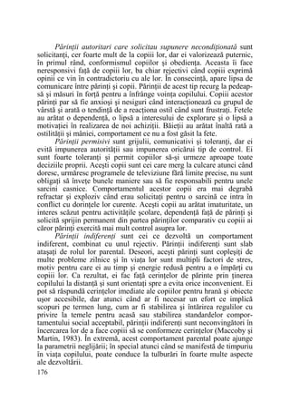 PărinŃii autoritari care solicitau supunere necondiŃionată sunt
solicitanŃi, cer foarte mult de la copiii lor, dar ei valorizează puternic,
în primul rând, conformismul copiilor şi obedienŃa. Aceasta îi face
neresponsivi faŃă de copiii lor, ba chiar rejectivi când copiii exprimă
opinii ce vin în contradictoriu cu ale lor. În consecinŃă, apare lipsa de
comunicare între părinŃi şi copii. PărinŃii de acest tip recurg la pedeapsă şi măsuri în forŃă pentru a înfrânge voinŃa copilului. Copiii acestor
părinŃi par să fie anxioşi şi nesiguri când interacŃionează cu grupul de
vârstă şi arată o tendinŃă de a reacŃiona ostil când sunt frustraŃi. Fetele
au arătat o dependenŃă, o lipsă a interesului de explorare şi o lipsă a
motivaŃiei în realizarea de noi achiziŃii. BăieŃii au arătat înaltă rată a
ostilităŃii şi mâniei, comportament ce nu a fost găsit la fete.
PărinŃii permisivi sunt grijulii, comunicativi şi toleranŃi, dar ei
evită impunerea autorităŃii sau impunerea oricărui tip de control. Ei
sunt foarte toleranŃi şi permit copiilor să-şi urmeze aproape toate
deciziile proprii. Aceşti copii sunt cei care merg la culcare atunci când
doresc, urmăresc programele de televiziune fără limite precise, nu sunt
obligaŃi să înveŃe bunele maniere sau să fie responsabili pentru unele
sarcini casnice. Comportamentul acestor copii era mai degrabă
refractar şi exploziv când erau solicitaŃi pentru o sarcină ce intra în
conflict cu dorinŃele lor curente. Aceşti copii au arătat imaturitate, un
interes scăzut pentru activităŃile şcolare, dependenŃă faŃă de părinŃi şi
solicită sprijin permanent din partea părinŃilor comparativ cu copiii ai
căror părinŃi exercită mai mult control asupra lor.
PărinŃii indiferenŃi sunt cei ce dezvoltă un comportament
indiferent, combinat cu unul rejectiv. PărinŃii indiferenŃi sunt slab
ataşaŃi de rolul lor parental. Deseori, aceşti părinŃi sunt copleşiŃi de
multe probleme zilnice şi în viaŃa lor sunt multipli factori de stres,
motiv pentru care ei au timp şi energie redusă pentru a o împărŃi cu
copiii lor. Ca rezultat, ei fac faŃă cerinŃelor de părinte prin Ńinerea
copilului la distanŃă şi sunt orientaŃi spre a evita orice inconvenient. Ei
pot să răspundă cerinŃelor imediate ale copiilor pentru hrană şi obiecte
uşor accesibile, dar atunci când ar fi necesar un efort ce implică
scopuri pe termen lung, cum ar fi stabilirea şi întărirea regulilor cu
privire la temele pentru acasă sau stabilirea standardelor comportamentului social acceptabil, părinŃii indiferenŃi sunt neconvingători în
încercarea lor de a face copiii să se conformeze cerinŃelor (Maccoby şi
Martin, 1983). În extremă, acest comportament parental poate ajunge
la parametrii neglijării; în special atunci când se manifestă de timpuriu
în viaŃa copilului, poate conduce la tulburări în foarte multe aspecte
ale dezvoltării.
176

 