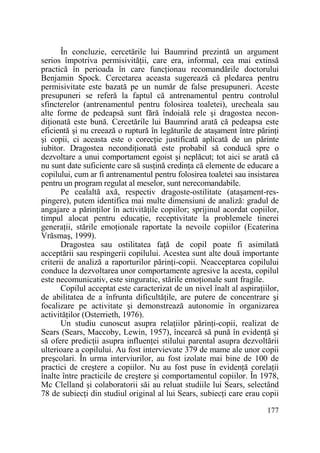 În concluzie, cercetările lui Baumrind prezintă un argument
serios împotriva permisivităŃii, care era, informal, cea mai extinsă
practică în perioada în care funcŃionau recomandările doctorului
Benjamin Spock. Cercetarea aceasta sugerează că pledarea pentru
permisivitate este bazată pe un număr de false presupuneri. Aceste
presupuneri se referă la faptul că antrenamentul pentru controlul
sfincterelor (antrenamentul pentru folosirea toaletei), urecheala sau
alte forme de pedeapsă sunt fără îndoială rele şi dragostea necondiŃionată este bună. Cercetările lui Baumrind arată că pedeapsa este
eficientă şi nu creează o ruptură în legăturile de ataşament între părinŃi
şi copii, ci aceasta este o corecŃie justificată aplicată de un părinte
iubitor. Dragostea necondiŃionată este probabil să conducă spre o
dezvoltare a unui comportament egoist şi neplăcut; tot aici se arată că
nu sunt date suficiente care să susŃină credinŃa că elemente de educare a
copilului, cum ar fi antrenamentul pentru folosirea toaletei sau insistarea
pentru un program regulat al meselor, sunt nerecomandabile.
Pe cealaltă axă, respectiv dragoste-ostilitate (ataşament-respingere), putem identifica mai multe dimensiuni de analiză: gradul de
angajare a părinŃilor în activităŃile copiilor; sprijinul acordat copiilor,
timpul alocat pentru educaŃie, receptivitate la problemele tinerei
generaŃii, stările emoŃionale raportate la nevoile copiilor (Ecaterina
Vrăsmaş, 1999).
Dragostea sau ostilitatea faŃă de copil poate fi asimilată
acceptării sau respingerii copilului. Acestea sunt alte două importante
criterii de analiză a raporturilor părinŃi-copii. Neacceptarea copilului
conduce la dezvoltarea unor comportamente agresive la acesta, copilul
este necomunicativ, este singuratic, stările emoŃionale sunt fragile.
Copilul acceptat este caracterizat de un nivel înalt al aspiraŃiilor,
de abilitatea de a înfrunta dificultăŃile, are putere de concentrare şi
focalizare pe activitate şi demonstrează autonomie în organizarea
activităŃilor (Osterrieth, 1976).
Un studiu cunoscut asupra relaŃiilor părinŃi-copii, realizat de
Sears (Sears, Maccoby, Lewin, 1957), încearcă să pună în evidenŃă şi
să ofere predicŃii asupra influenŃei stilului parental asupra dezvoltării
ulterioare a copilului. Au fost intervievate 379 de mame ale unor copii
preşcolari. În urma interviurilor, au fost izolate mai bine de 100 de
practici de creştere a copiilor. Nu au fost puse în evidenŃă corelaŃii
înalte între practicile de creştere şi comportamentul copiilor. În 1978,
Mc Clelland şi colaboratorii săi au reluat studiile lui Sears, selectând
78 de subiecŃi din studiul original al lui Sears, subiecŃi care erau copii
177

 