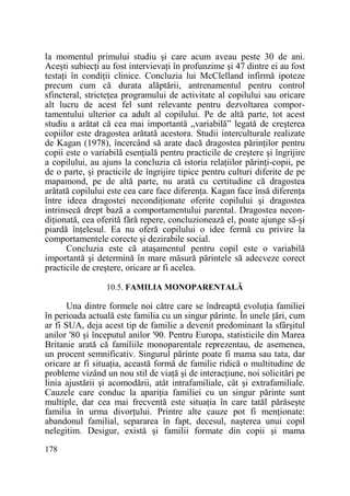 la momentul primului studiu şi care acum aveau peste 30 de ani.
Aceşti subiecŃi au fost intervievaŃi în profunzime şi 47 dintre ei au fost
testaŃi în condiŃii clinice. Concluzia lui McClelland infirmă ipoteze
precum cum că durata alăptării, antrenamentul pentru control
sfincteral, stricteŃea programului de activitate al copilului sau oricare
alt lucru de acest fel sunt relevante pentru dezvoltarea comportamentului ulterior ca adult al copilului. Pe de altă parte, tot acest
studiu a arătat că cea mai importantă „variabilă” legată de creşterea
copiilor este dragostea arătată acestora. Studii interculturale realizate
de Kagan (1978), încercând să arate dacă dragostea părinŃilor pentru
copii este o variabilă esenŃială pentru practicile de creştere şi îngrijire
a copilului, au ajuns la concluzia că istoria relaŃiilor părinŃi-copii, pe
de o parte, şi practicile de îngrijire tipice pentru culturi diferite de pe
mapamond, pe de altă parte, nu arată cu certitudine că dragostea
arătată copilului este cea care face diferenŃa. Kagan face însă diferenŃa
între ideea dragostei necondiŃionate oferite copilului şi dragostea
intrinsecă drept bază a comportamentului parental. Dragostea necondiŃionată, cea oferită fără repere, concluzionează el, poate ajunge să-şi
piardă înŃelesul. Ea nu oferă copilului o idee fermă cu privire la
comportamentele corecte şi dezirabile social.
Concluzia este că ataşamentul pentru copil este o variabilă
importantă şi determină în mare măsură părintele să adecveze corect
practicile de creştere, oricare ar fi acelea.
10.5. FAMILIA MONOPARENTALĂ

Una dintre formele noi către care se îndreaptă evoluŃia familiei
în perioada actuală este familia cu un singur părinte. În unele Ńări, cum
ar fi SUA, deja acest tip de familie a devenit predominant la sfârşitul
anilor '80 şi începutul anilor '90. Pentru Europa, statisticile din Marea
Britanie arată că familiile monoparentale reprezentau, de asemenea,
un procent semnificativ. Singurul părinte poate fi mama sau tata, dar
oricare ar fi situaŃia, această formă de familie ridică o multitudine de
probleme vizând un nou stil de viaŃă şi de interacŃiune, noi solicitări pe
linia ajustării şi acomodării, atât intrafamiliale, cât şi extrafamiliale.
Cauzele care conduc la apariŃia familiei cu un singur părinte sunt
multiple, dar cea mai frecventă este situaŃia în care tatăl părăseşte
familia în urma divorŃului. Printre alte cauze pot fi menŃionate:
abandonul familial, separarea în fapt, decesul, naşterea unui copil
nelegitim. Desigur, există şi familii formate din copii şi mama
178

 
