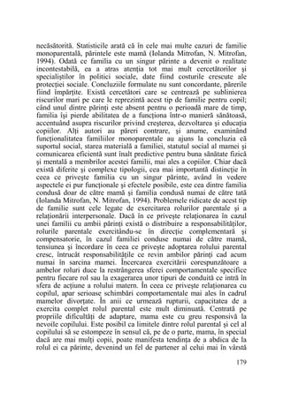 necăsătorită. Statisticile arată că în cele mai multe cazuri de familie
monoparentală, părintele este mamă (Iolanda Mitrofan, N. Mitrofan,
1994). Odată ce familia cu un singur părinte a devenit o realitate
incontestabilă, ea a atras atenŃia tot mai mult cercetătorilor şi
specialiştilor în politici sociale, date fiind costurile crescute ale
protecŃiei sociale. Concluziile formulate nu sunt concordante, părerile
fiind împărŃite. Există cercetători care se centrează pe sublinierea
riscurilor mari pe care le reprezintă acest tip de familie pentru copil;
când unul dintre părinŃi este absent pentru o perioadă mare de timp,
familia îşi pierde abilitatea de a funcŃiona într-o manieră sănătoasă,
accentuând asupra riscurilor privind creşterea, dezvoltarea şi educaŃia
copiilor. AlŃi autori au păreri contrare, şi anume, examinând
funcŃionalitatea familiilor monoparentale au ajuns la concluzia că
suportul social, starea materială a familiei, statutul social al mamei şi
comunicarea eficientă sunt înalt predictive pentru buna sănătate fizică
şi mentală a membrilor acestei familii, mai ales a copiilor. Chiar dacă
există diferite şi complexe tipologii, cea mai importantă distincŃie în
ceea ce priveşte familia cu un singur părinte, având în vedere
aspectele ei pur funcŃionale şi efectele posibile, este cea dintre familia
condusă doar de către mamă şi familia condusă numai de către tată
(Iolanda Mitrofan, N. Mitrofan, 1994). Problemele ridicate de acest tip
de familie sunt cele legate de exercitarea rolurilor parentale şi a
relaŃionării interpersonale. Dacă în ce priveşte relaŃionarea în cazul
unei familii cu ambii părinŃi există o distribuire a responsabilităŃilor,
rolurile parentale exercitându-se în direcŃie complementară şi
compensatorie, în cazul familiei conduse numai de către mamă,
tensiunea şi încordare în ceea ce priveşte adoptarea rolului parental
cresc, întrucât responsabilităŃile ce revin ambilor părinŃi cad acum
numai în sarcina mamei. Încercarea exercitării corespunzătoare a
ambelor roluri duce la restrângerea sferei comportamentale specifice
pentru fiecare rol sau la exagerarea unor tipuri de conduită ce intră în
sfera de acŃiune a rolului matern. În ceea ce priveşte relaŃionarea cu
copilul, apar serioase schimbări comportamentale mai ales în cadrul
mamelor divorŃate. În anii ce urmează rupturii, capacitatea de a
exercita complet rolul parental este mult diminuată. Centrată pe
propriile dificultăŃi de adaptare, mama este cu greu responsivă la
nevoile copilului. Este posibil ca limitele dintre rolul parental şi cel al
copilului să se estompeze în sensul că, pe de o parte, mama, în special
dacă are mai mulŃi copii, poate manifesta tendinŃa de a abdica de la
rolul ei ca părinte, devenind un fel de partener al celui mai în vârstă
179

 