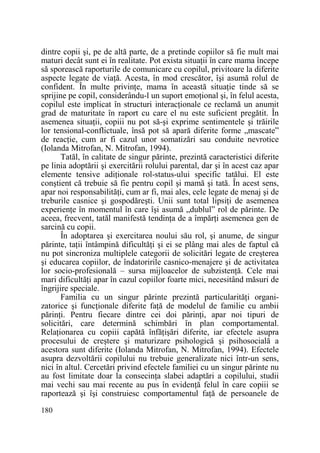dintre copii şi, pe de altă parte, de a pretinde copiilor să fie mult mai
maturi decât sunt ei în realitate. Pot exista situaŃii în care mama începe
să sporească raporturile de comunicare cu copilul, privitoare la diferite
aspecte legate de viaŃă. Acesta, în mod crescător, îşi asumă rolul de
confident. În multe privinŃe, mama în această situaŃie tinde să se
sprijine pe copil, considerându-l un suport emoŃional şi, în felul acesta,
copilul este implicat în structuri interacŃionale ce reclamă un anumit
grad de maturitate în raport cu care el nu este suficient pregătit. În
asemenea situaŃii, copiii nu pot să-şi exprime sentimentele şi trăirile
lor tensional-conflictuale, însă pot să apară diferite forme „mascate”
de reacŃie, cum ar fi cazul unor somatizări sau conduite nevrotice
(Iolanda Mitrofan, N. Mitrofan, 1994).
Tatăl, în calitate de singur părinte, prezintă caracteristici diferite
pe linia adoptării şi exercitării rolului parental, dar şi în acest caz apar
elemente tensive adiŃionale rol-status-ului specific tatălui. El este
conştient că trebuie să fie pentru copil şi mamă şi tată. În acest sens,
apar noi responsabilităŃi, cum ar fi, mai ales, cele legate de menaj şi de
treburile casnice şi gospodăreşti. Unii sunt total lipsiŃi de asemenea
experienŃe în momentul în care îşi asumă „dublul” rol de părinte. De
aceea, frecvent, tatăl manifestă tendinŃa de a împărŃi asemenea gen de
sarcină cu copii.
În adoptarea şi exercitarea noului său rol, şi anume, de singur
părinte, taŃii întâmpină dificultăŃi şi ei se plâng mai ales de faptul că
nu pot sincroniza multiplele categorii de solicitări legate de creşterea
şi educarea copiilor, de îndatoririle casnico-menajere şi de activitatea
lor socio-profesională – sursa mijloacelor de subzistenŃă. Cele mai
mari dificultăŃi apar în cazul copiilor foarte mici, necesitând măsuri de
îngrijire speciale.
Familia cu un singur părinte prezintă particularităŃi organizatorice şi funcŃionale diferite faŃă de modelul de familie cu ambii
părinŃi. Pentru fiecare dintre cei doi părinŃi, apar noi tipuri de
solicitări, care determină schimbări în plan comportamental.
RelaŃionarea cu copiii capătă înfăŃişări diferite, iar efectele asupra
procesului de creştere şi maturizare psihologică şi psihosocială a
acestora sunt diferite (Iolanda Mitrofan, N. Mitrofan, 1994). Efectele
asupra dezvoltării copilului nu trebuie generalizate nici într-un sens,
nici în altul. Cercetări privind efectele familiei cu un singur părinte nu
au fost limitate doar la consecinŃa slabei adaptări a copilului, studii
mai vechi sau mai recente au pus în evidenŃă felul în care copiii se
raportează şi îşi construiesc comportamentul faŃă de persoanele de
180

 