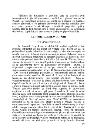 Viziunea lui Rousseau, a copilului care se dezvoltă prin
interacŃiune intenŃionată şi cu scop cu mediul, se regăseşte în opera lui
Piaget. Dar psihologia copilului ca ştiinŃă nu a început cu lucrările
acestor gânditori, ci cu primele observaŃii sistematice atribuite unor
cercetători, precum Darwin (începe cu studii ale propriilor copii) şi
Stanley Hall (a fost primul care a folosit chestionarele ca instrument
de studiu al copilului, dar erau adresate părinŃilor şi profesorului).
1.2. TEORII ALE DEZVOLTĂRII
1.2.1. BEHAVIORISMUL

În deceniile 3 şi 4 ale secolului 20, studiul copilului a fost
profund influenŃat de un punct de vedere total diferit de cel al
psihanalizei: teoria behavioristă – o tradiŃie ce vine din concepŃia de
tabula rasa a lui J.Locke asupra intelectului uman. Behaviorismul a
început în decadele anterioare cu cercetări efectuate de psihologi, între
care este importantă contribuŃia iniŃială a lui John B. Watson. Acesta
susŃine ştiinŃa obiectivă a psihologiei, în ideea că orice studiu trebuie
să se concentreze direct pe evenimente observabile – stimuli şi
răspunsuri comportamentale şi nu pe structurile inconştientului.
Impresionat de activitatea lui Pavlov, B. Watson face un experiment în
1920, folosind principiul pavlovian al condiŃionării clasice, aplicat
comportamentului copiilor. Un copil de 9 luni a fost învăŃat să se
teamă de un stimul neutru – un şobolan alb furios – după ce
experimentatorul i l-a arătat de câteva ori, însoŃit de un sunet terifiant.
Copilul care la început a fost tentat să atingă micul obiect alb, foarte
curând a început să plângă vehement întorcând capul să nu mai vadă.
Watson consideră mediul ca fiind forŃa supremă în dezvoltarea
copilului şi crede că orice copil poate fi modelat de adult în orice
direcŃie dacă sunt controlate atent asociaŃiile stimul-răspuns. În acest
scop, a aplicat teoria condiŃionării în creşterea copilului. În lucrarea
Psychological Care of Infant and Child (1928), se recomandă
părinŃilor să nu se manifeste afectiv pentru a preveni răsfăŃul şi
comportamentul dependent. În opinia sa, copiii trebuie trataŃi ca tineri
adulŃi, comportamentul părinŃilor trebuie să fie obiectiv şi ferm, dar
blând. Copiii nu trebuie îmbrăŃişaŃi, sărutaŃi, ŃinuŃi pe genunchi.
Gesturile permise sunt legate de recompensă şi salut şi se rezumă la o
strângere de mână sau bătaie pe umăr şi o mângâiere pe creştet. În
locul căldurii şi dragostei, Watson recomandă părinŃilor să folosească
metode eficiente care să-i ajute pe copii să înveŃe bunele obiceiuri.
19

 