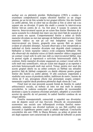 acelaşi sex cu părintele pierdut. Hetherington (1983) a condus o
examinare comprehensivă asupra efectelor familiei cu un singur
părinte, pe un lot de fete scindat în trei grupuri diferite: fete din familii
cu ambii părinŃi, fete ai căror taŃi au decedat şi fete ai căror taŃi s-au
separat sau au divorŃat. O parte din studii a constat în intervievarea
fetelor într-un centru de zi. Au fost puse 4 scaune în camera de
interviu. Intervievatorul aşezat pe un scaun lăsa fetelor libertatea de a
aşeza scaunele la o distanŃă mai mare sau mai mică faŃă de scaunul pe
care acesta era aşezat. Comportamentul fetelor a arătat că fetele
mamelor divorŃate au stat mai aproape de bărbatul intervievator; fetele
mamelor văduve au stat pe cel mai îndepărtat scaun. Când
intervievatorul era femeie, grupurile erau aşezate fără un patern
evident al selectării distanŃei. Această observaŃie a fost interpretată ca
indicând că fetele mamelor divorŃate mai degrabă căută compania
bărbaŃilor şi fetele mamelor văduve evită compania bărbaŃilor. Din
alte observaŃii ale studiului reiese că fetele mamelor văduve angajează
un contact vizual ochi în ochi mai slab cu intervievatorul bărbat, stau
în posturi rigide şi raportează o activitate heterosexuală slabă. În
contrast, fetele mamelor divorŃate angajează un contact vizual ochi în
ochi mult mai semnificativ, stau pe scaun mai degajat şi au raportat o
activitate heterosexuală mult mai activă. Totuşi, pentru nici unul din
aceste grupuri datele nu au arătat contacte cu bărbaŃi sau atitudini
pozitive faŃă de bărbaŃi comparativ cu datele obŃinute pentru grupul
fetelor din familii cu ambii părinŃi. O altă concluzie importantă a
studiului este aceea că pierderea tatălui, indiferent de motiv, înainte de
vârsta de 5 ani, presupune efecte mai pronunŃate asupra comportamentului copiilor decât pierderea părintelui după vârsta de 5 ani.
Fiind însă tot mai prezentă această formă de familie în cadrul
arhitectonicii sociale, ea trebuie să intre tot mai mult în atenŃia
cercetărilor, în vederea conturării unui ansamblu de recomandări
destinate a ajuta la creşterea eficienŃei preluării, adoptării şi exercitării
acestui tip specific de rol parental, în cadrul familiei conduse de un
singur părinte.
Familia monoparentală, consecinŃă a separării sau divorŃului,
este de departe cazul cel mai frecvent. Dincolo de circumstanŃele
economice sau sociale care influenŃează evoluŃia familiei monoparentale, separaŃia sau divorŃul realizate cu sau fără conflict este
stresantă şi supărătoare pentru copiii şi adulŃii implicaŃi. Concluziile
cercetărilor din anii 1980, în Marea Britanie, au arătat că primii doi
ani după separare sunt caracterizaŃi de o perioadă de tulburări ce poate
181

 