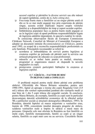 accesul copiilor şi părinŃilor la diverse servicii sau alte măsuri
de suport (grădiniŃe, centre de zi, baby-sitting etc).
FrecvenŃa foarte mare a familiilor cu un singur părinte arată că
din ce în ce mai mulŃi angajaŃi trec prin experienŃa de părinte
singur, aceasta având implicaŃii majore asupra venitului
familiei şi a disponibilităŃilor de timp şi suport acordat copiilor.
Îmbătrânirea populaŃiei face ca pentru foarte mulŃi angajaŃi ce
au în îngrijire copii să apară problema responsabilităŃilor legate
de îngrijirea adulŃilor dependenŃi, în special a rudelor în vârstă.
În consecinŃa observaŃiilor făcute de European Commission
Childcare Network, Consiliul de Miniştri al ComunităŃii Europene a
adoptat un document intitulat Recommendation on Childcare, pentru
anul 1995, cu scopul de a reconcilia responsabilităŃile profesionale cu
cele familiale. Principalele recomandări se referă la:
acordarea şi îmbunătăŃirea de servicii pentru îngrijirea şi
creşterea copiilor pe perioada cât părinŃii sunt la serviciu sau
urmează programe de educaŃie cu scop profesional;
măsurile ce ar trebui luate pentru ca mediul, structura,
programul şi organizarea muncii să răspundă la nevoile
angajaŃilor cu copii;
promovarea creşterii participării bărbaŃilor în creşterea şi
îngrijirea copiilor.
10.7. SĂRĂCIA – FACTOR DE RISC
ÎN DEZVOLTAREA COPILULUI

O problemă majoră pentru mulŃi dintre părinŃi este problema
sărăciei. OficialităŃi din Marea Britanie semnalau, pentru anii
1990-1991, faptul că aproape o treime din copiii Regatului Unit (3,9
mil.) trăiesc din venituri reprezentând jumătate din veniturile medii şi
mai bine de 1 din 5 copii trăiesc din asigurări sociale. În concluzie,
pentru Marea Britanie, de exemplu, familiile cu copii sunt în particular
dezavantajate datorită schimbărilor economice de la sfârşitul anilor
'80, a politicilor sociale şi structurii demografice (Bradshaw, 1993). În
România, datorită faptului că marea majoritate a veniturilor erau,
înainte de 1990, concentrate imediat deasupra pragului de sărăcie,
scăderea veniturilor reale a împins în sărăcie o masă mare de
persoane. Grupurile cele mai afectate în România au fost familiile cu
mulŃi copii, familiile monoparentale, familii cu copii şi un singur
salariu, familiile cu copii mari care nu au serviciu. Cercetările făcute
183

 