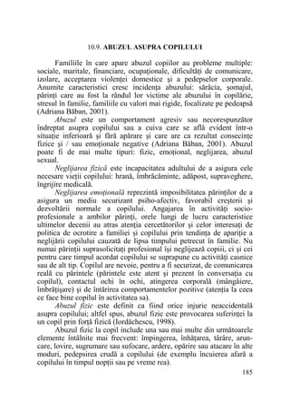 10.9. ABUZUL ASUPRA COPILULUI

Familiile în care apare abuzul copiilor au probleme multiple:
sociale, maritale, financiare, ocupaŃionale, dificultăŃi de comunicare,
izolare, acceptarea violenŃei domestice şi a pedepselor corporale.
Anumite caracteristici cresc incidenŃa abuzului: sărăcia, şomajul,
părinŃi care au fost la rândul lor victime ale abuzului în copilărie,
stresul în familie, familiile cu valori mai rigide, focalizate pe pedeapsă
(Adriana Băban, 2001).
Abuzul este un comportament agresiv sau necorespunzător
îndreptat asupra copilului sau a cuiva care se află evident într-o
situaŃie inferioară şi fără apărare şi care are ca rezultat consecinŃe
fizice şi / sau emoŃionale negative (Adriana Băban, 2001). Abuzul
poate fi de mai multe tipuri: fizic, emoŃional, neglijarea, abuzul
sexual.
Neglijarea fizică este incapacitatea adultului de a asigura cele
necesare vieŃii copilului: hrană, îmbrăcăminte, adăpost, supraveghere,
îngrijire medicală.
Neglijarea emoŃională reprezintă imposibilitatea părinŃilor de a
asigura un mediu securizant psiho-afectiv, favorabil creşterii şi
dezvoltării normale a copilului. Angajarea în activităŃi socioprofesionale a ambilor părinŃi, orele lungi de lucru caracteristice
ultimelor decenii au atras atenŃia cercetătorilor şi celor interesaŃi de
politica de ocrotire a familiei şi copilului prin tendinŃa de apariŃie a
neglijării copilului cauzată de lipsa timpului petrecut în familie. Nu
numai părinŃii suprasolicitaŃi profesional îşi neglijează copiii, ci şi cei
pentru care timpul acordat copilului se suprapune cu activităŃi casnice
sau de alt tip. Copilul are nevoie, pentru a fi securizat, de comunicarea
reală cu părintele (părintele este atent şi prezent în conversaŃia cu
copilul), contactul ochi în ochi, atingerea corporală (mângâiere,
îmbrăŃişare) şi de întărirea comportamentelor pozitive (atenŃia la ceea
ce face bine copilul în activitatea sa).
Abuzul fizic este definit ca fiind orice injurie neaccidentală
asupra copilului; altfel spus, abuzul fizic este provocarea suferinŃei la
un copil prin forŃă fizică (Iordăchescu, 1998).
Abuzul fizic la copil include una sau mai multe din următoarele
elemente întâlnite mai frecvent: împingerea, înhăŃarea, târâre, aruncare, lovire, sugrumare sau sufocare, ardere, opărire sau atacare în alte
moduri, pedepsirea crudă a copilului (de exemplu încuierea afară a
copilului în timpul nopŃii sau pe vreme rea).
185

 