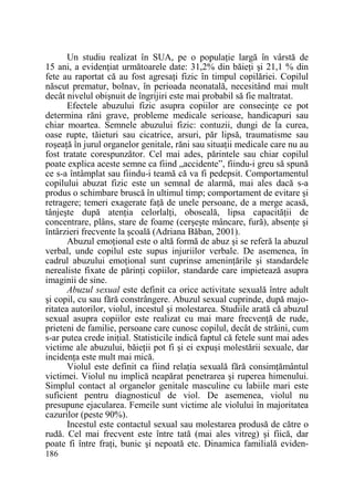 Un studiu realizat în SUA, pe o populaŃie largă în vârstă de
15 ani, a evidenŃiat următoarele date: 31,2% din băieŃi şi 21,1 % din
fete au raportat că au fost agresaŃi fizic în timpul copilăriei. Copilul
născut prematur, bolnav, în perioada neonatală, necesitând mai mult
decât nivelul obişnuit de îngrijiri este mai probabil să fie maltratat.
Efectele abuzului fizic asupra copiilor are consecinŃe ce pot
determina răni grave, probleme medicale serioase, handicapuri sau
chiar moartea. Semnele abuzului fizic: contuzii, dungi de la curea,
oase rupte, tăieturi sau cicatrice, arsuri, păr lipsă, traumatisme sau
roşeaŃă în jurul organelor genitale, răni sau situaŃii medicale care nu au
fost tratate corespunzător. Cel mai ades, părintele sau chiar copilul
poate explica aceste semne ca fiind „accidente”, fiindu-i greu să spună
ce s-a întâmplat sau fiindu-i teamă că va fi pedepsit. Comportamentul
copilului abuzat fizic este un semnal de alarmă, mai ales dacă s-a
produs o schimbare bruscă în ultimul timp; comportament de evitare şi
retragere; temeri exagerate faŃă de unele persoane, de a merge acasă,
tânjeşte după atenŃia celorlalŃi, oboseală, lipsa capacităŃii de
concentrare, plâns, stare de foame (cerşeşte mâncare, fură), absenŃe şi
întârzieri frecvente la şcoală (Adriana Băban, 2001).
Abuzul emoŃional este o altă formă de abuz şi se referă la abuzul
verbal, unde copilul este supus injuriilor verbale. De asemenea, în
cadrul abuzului emoŃional sunt cuprinse ameninŃările şi standardele
nerealiste fixate de părinŃi copiilor, standarde care impietează asupra
imaginii de sine.
Abuzul sexual este definit ca orice activitate sexuală între adult
şi copil, cu sau fără constrângere. Abuzul sexual cuprinde, după majoritatea autorilor, violul, incestul şi molestarea. Studiile arată că abuzul
sexual asupra copiilor este realizat cu mai mare frecvenŃă de rude,
prieteni de familie, persoane care cunosc copilul, decât de străini, cum
s-ar putea crede iniŃial. Statisticile indică faptul că fetele sunt mai ades
victime ale abuzului, băieŃii pot fi şi ei expuşi molestării sexuale, dar
incidenŃa este mult mai mică.
Violul este definit ca fiind relaŃia sexuală fără consimŃământul
victimei. Violul nu implică neapărat penetrarea şi ruperea himenului.
Simplul contact al organelor genitale masculine cu labiile mari este
suficient pentru diagnosticul de viol. De asemenea, violul nu
presupune ejacularea. Femeile sunt victime ale violului în majoritatea
cazurilor (peste 90%).
Incestul este contactul sexual sau molestarea produsă de către o
rudă. Cel mai frecvent este între tată (mai ales vitreg) şi fiică, dar
poate fi între fraŃi, bunic şi nepoată etc. Dinamica familială eviden186

 