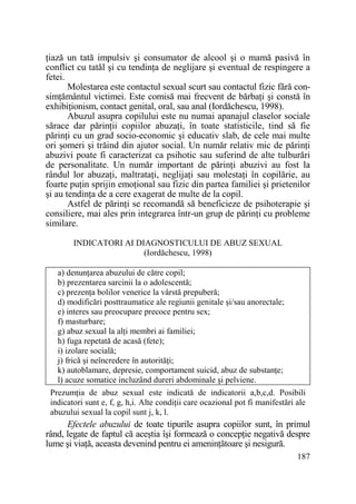 Ńiază un tată impulsiv şi consumator de alcool şi o mamă pasivă în
conflict cu tatăl şi cu tendinŃa de neglijare şi eventual de respingere a
fetei.
Molestarea este contactul sexual scurt sau contactul fizic fără consimŃământul victimei. Este comisă mai frecvent de bărbaŃi şi constă în
exhibiŃionism, contact genital, oral, sau anal (Iordăchescu, 1998).
Abuzul asupra copilului este nu numai apanajul claselor sociale
sărace dar părinŃii copiilor abuzaŃi, în toate statisticile, tind să fie
părinŃi cu un grad socio-economic şi educativ slab, de cele mai multe
ori şomeri şi trăind din ajutor social. Un număr relativ mic de părinŃi
abuzivi poate fi caracterizat ca psihotic sau suferind de alte tulburări
de personalitate. Un număr important de părinŃi abuzivi au fost la
rândul lor abuzaŃi, maltrataŃi, neglijaŃi sau molestaŃi în copilărie, au
foarte puŃin sprijin emoŃional sau fizic din partea familiei şi prietenilor
şi au tendinŃa de a cere exagerat de multe de la copil.
Astfel de părinŃi se recomandă să beneficieze de psihoterapie şi
consiliere, mai ales prin integrarea într-un grup de părinŃi cu probleme
similare.
INDICATORI AI DIAGNOSTICULUI DE ABUZ SEXUAL
(Iordăchescu, 1998)
a) denunŃarea abuzului de către copil;
b) prezentarea sarcinii la o adolescentă;
c) prezenŃa bolilor venerice la vârstă prepuberă;
d) modificări posttraumatice ale regiunii genitale şi/sau anorectale;
e) interes sau preocupare precoce pentru sex;
f) masturbare;
g) abuz sexual la alŃi membri ai familiei;
h) fuga repetată de acasă (fete);
i) izolare socială;
j) frică şi neîncredere în autorităŃi;
k) autoblamare, depresie, comportament suicid, abuz de substanŃe;
l) acuze somatice incluzând dureri abdominale şi pelviene.
PrezumŃia de abuz sexual este indicată de indicatorii a,b,c,d. Posibili
indicatori sunt e, f, g, h,i. Alte condiŃii care ocazional pot fi manifestări ale
abuzului sexual la copil sunt j, k, l.

Efectele abuzului de toate tipurile asupra copiilor sunt, în primul
rând, legate de faptul că aceştia îşi formează o concepŃie negativă despre
lume şi viaŃă, aceasta devenind pentru ei ameninŃătoare şi nesigură.
187

 