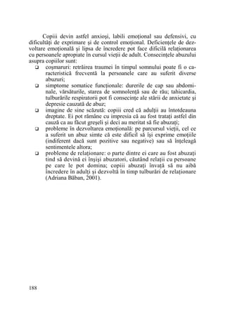 Copiii devin astfel anxioşi, labili emoŃional sau defensivi, cu
dificultăŃi de exprimare şi de control emoŃional. DeficienŃele de dezvoltare emoŃională şi lipsa de încredere pot face dificilă relaŃionarea
cu persoanele apropiate în cursul vieŃii de adult. ConsecinŃele abuzului
asupra copiilor sunt:
coşmaruri: retrăirea traumei în timpul somnului poate fi o caracteristică frecventă la persoanele care au suferit diverse
abuzuri;
simptome somatice funcŃionale: durerile de cap sau abdominale, vărsăturile, starea de somnolenŃă sau de rău; tahicardia,
tulburările respiratorii pot fi consecinŃe ale stării de anxietate şi
depresie cauzată de abuz;
imagine de sine scăzută: copiii cred că adulŃii au întotdeauna
dreptate. Ei pot rămâne cu impresia că au fost trataŃi astfel din
cauză ca au făcut greşeli şi deci au meritat să fie abuzaŃi;
probleme în dezvoltarea emoŃională: pe parcursul vieŃii, cel ce
a suferit un abuz simte că este dificil să îşi exprime emoŃiile
(indiferent dacă sunt pozitive sau negative) sau să înŃeleagă
sentimentele altora;
probleme de relaŃionare: o parte dintre ei care au fost abuzaŃi
tind să devină ei înşişi abuzatori, căutând relaŃii cu persoane
pe care le pot domina; copiii abuzaŃi învaŃă să nu aibă
încredere în adulŃi şi dezvoltă în timp tulburări de relaŃionare
(Adriana Băban, 2001).

188

 
