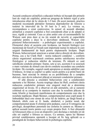 Această conducere ştiinŃifică a educaŃiei trebuie să înceapă din primele
luni de viaŃă ale copilului, printr-un program de hrănire rigid şi prin
introducerea oliŃei de la vârsta de 1-3 luni. (În acest moment, practica
modernă recomandă părinŃilor formarea deprinderilor de folosire a
toaletei în intervalul de la 18 luni la 3 ani). La vremea sa,
recomandarea a creat controverse, în sensul că această abordare
ştiinŃifică a creşterii copilului a fost considerată chiar şi de adepŃii ei
rece, rigidă şi extremă. Ceea ce ştim astăzi este că recomandările lui
Watson sunt prea dure şi nu Ńin seamă de nevoile şi capacităŃile
copilului pentru a duce la o dezvoltare sănătoasă. Watson este
pionierul behaviorismului – a psihologiei experimentale a copilului.
Elementul cheie al acesteia este învăŃarea, iar factorii biologici (cei
menŃionaŃi de Gesell şi Freud) sunt importanŃi numai în măsura în care
asigură fundamentul de bază pentru răspunsurile învăŃate. După
Watson, behaviorismul american a urmat câteva direcŃii de dezvoltare.
Prima, cea a lui Clark Hull – teoria reducerii conduitei –, conform
căreia organismul acŃionează continuu pentru satisfacerea nevoilor
fiziologice şi reducerea stărilor de tensiune. Pe măsură ce sunt
satisfăcute conduite primare: foame, sete şi sex, acestora li se asociază
o mare varietate de stimuli care devin conduite secundare sau conduite
învăŃate. De exemplu, sugarul caută apropierea şi atenŃia adulŃilor care
îl hrănesc, în timp ce copilul va spăla vasele pentru a-şi primi banii de
buzunar, bani asociaŃi în mintea sa cu posibilitatea de a cumpăra
dulciuri, care devin reductori plăcuŃi ai tensiunii conduitelor primare.
O altă direcŃie a orientării behavioriste este a condiŃionării
operante a lui Skinner. Acesta respinge ideea lui Hull, conform căreia
reducerea conduitelor primare este singurul mod de a determina
organismul să înveŃe. El a observat că atât animalele, cât şi oamenii
continuă să se comporte în maniere care duc la rezultate plăcute de
toate felurile şi încetează manifestarea de comportamente care duc la
rezultate neplăcute. După Skinner, comportamentul unui copil poate fi
îmbunătăŃit dacă este urmat de orice fel de întărire, pe lângă hrană şi
băutură, altele cum ar fi: lauda, zâmbetul, o jucărie nouă; dar
comportamentul poate fi eliminat prin pedepse, cum ar fi retragerea de
privilegii, dezaprobare parentală sau izolarea în camera sa. Skinner a
aplicat această teorie pentru a-şi creşte propria fiică. A fost obişnuită
să folosească oliŃa ce avea un dispozitiv care declanşa o melodie ori de
câte ori copilul o folosea cu succes. Ca urmare, opera lui Skinner
privind condiŃionarea operantă a început să fie larg aplicată ca o
paradigmă de învăŃare behavioristă în psihologia copilului.
20

 