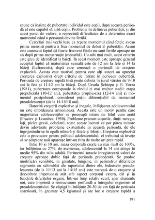 spune că înainte de pubertate individul este copil, după această perioadă el este capabil să aibă copii. Problema în definirea pubertăŃii, şi din
acest punct de vedere, o reprezintă dificultatea de a determina exact
momentul când o persoană devine fertilă.
Cercetări mai vechi luau ca repere momentul când fetele aveau
prima menstră pentru a fixa momentul de debut al pubertăŃii. Acum
este cunoscut faptul că foarte frecvent fetele nu sunt fertile aproape un
an după prima menstruaŃie (menarhă). Cu atât mai mult, acest criteriu
este greu de identificat la băieŃi. În acest moment este aproape general
acceptat faptul că maturitatea sexuală este de 12 ani la fete şi 14 la
băieŃi (Lefrancois), după care urmează o perioadă de creştere
explozivă. Acesta este motivul pentru care alŃi autori au apreciat
creşterea explozivă drept criteriu de intrare în perioada pubertăŃii.
Perioada de creştere rapidă însă poate debuta în jurul vârstei de 9-10
ani la fete şi 11-12 ani la băieŃi. După Ursula Şchiopu şi E. Verza
(1981), pubertatea corespunde la rândul ei mai multor stadii: etapa
prepuberală (10-12 ani), pubertatea propriu-zisă (12-14 ani) şi momentul postpuberal, considerat puŃin diferenŃiabil de momentul
preadolescenŃei (de la 14-16/18 ani).
Datorită creşterii explozive şi inegale, înfăŃişarea adolescentului
nu este întotdeauna armonioasă. Acesta este un motiv pentru care
majoritatea adolescenŃilor se preocupă intens de felul cum arată
(Fraziev şi Lisanbee, 1950). Probleme precum coşurile, dinŃii neregulaŃi, pielea grasă, ochelarii, toate aceste lucruri ce pot părea minore
devin adevărate probleme existenŃiale în această perioadă, de ele
îngrijorându-se în egală măsură şi fetele şi băieŃii. Creşterea explozivă
este o provocare pentru psihicul adolescentului, el trebuind să înveŃe
să se adapteze noii aparenŃe într-un ritm de multe ori prea rapid.
Între 10 şi 18 ani, masa corporală creşte cu mai mult de 100%,
iar înălŃimea cu 27%; de asemenea, adolescentul la 14 ani atinge în
medie 95% din talia adultă. Perimetrul toracic înregistrează valori de
creştere aproape duble faŃă de perioada precedentă. Se produc
modificări sensibile, în greutate, lungime, în perimetrul diferitelor
segmente cu schimbări ale raportului dintre ele, îndeosebi preadolescenta (de la 11/13 ani la 14/15 ani) este marcată de o creştere şi
dezvoltare impetuoasă atât sub aspect corporal extern, cât şi în
funcŃiile diferitelor organe. Într-un timp relativ scurt, apar elemente
noi, care imprimă o restructurare profundă a întregului organism al
preadolescentului. Se câştigă în înălŃime 20-30 de cm faŃă de perioada
anterioară, în greutate 4,5 kg/anual şi are loc o creştere rapidă a
191

 