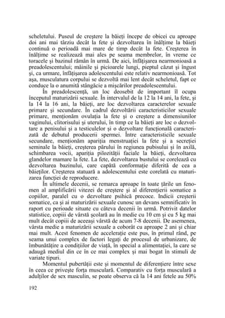 scheletului. Puseul de creştere la băieŃi începe de obicei cu aproape
doi ani mai târziu decât la fete şi dezvoltarea în înălŃime la băieŃi
continuă o perioadă mai mare de timp decât la fete. Creşterea în
înălŃime se realizează mai ales pe seama membrelor, în vreme ce
toracele şi bazinul rămân în urmă. De aici, înfăŃişarea nearmonioasă a
preadolescentului; mâinile şi picioarele lungi, pieptul căzut şi îngust
şi, ca urmare, înfăŃişarea adolescentului este relativ nearmonioasă. Tot
aşa, musculatura corpului se dezvoltă mai lent decât scheletul, fapt ce
conduce la o anumită stângăcie a mişcărilor preadolescentului.
În preadolescenŃă, un loc deosebit de important îl ocupa
începutul maturizării sexuale. În intervalul de la 12 la 14 ani, la fete, şi
la 14 la 16 ani, la băieŃi, are loc dezvoltarea caracterelor sexuale
primare şi secundare. În cadrul dezvoltării caracteristicilor sexuale
primare, menŃionăm ovulaŃia la fete şi o creştere a dimensiunilor
vaginului, clitorisului şi uterului, în timp ce la băieŃi are loc o dezvoltare a penisului şi a testiculelor şi o dezvoltare funcŃională caracterizată de debutul producerii spermei. Între caracteristicile sexuale
secundare, menŃionăm apariŃia menstruaŃiei la fete şi a secreŃiei
seminale la băieŃi, creşterea părului în regiunea pubisului şi în axilă,
schimbarea vocii, apariŃia pilozităŃii faciale la băieŃi, dezvoltarea
glandelor mamare la fete. La fete, dezvoltarea bustului se corelează cu
dezvoltarea bazinului, care capătă conformaŃie diferită de cea a
băieŃilor. Creşterea statuară a adolescentului este corelată cu maturizarea funcŃiei de reproducere.
În ultimele decenii, se remarca aproape în toate Ńările un fenomen al amplificării vitezei de creştere şi al diferenŃierii somatice a
copiilor, paralel cu o dezvoltare psihică precoce. Indicii creşterii
somatice, ca şi ai maturizării sexuale cunosc un devans semnificativ în
raport cu perioade situate cu câteva decenii în urmă. Potrivit datelor
statistice, copiii de vârstă şcolară au în medie cu 10 cm şi cu 5 kg mai
mult decât copiii de aceeaşi vârstă de acum 7-8 decenii. De asemenea,
vârsta medie a maturizării sexuale a coborât cu aproape 2 ani şi chiar
mai mult. Acest fenomen de acceleraŃie este pus, în primul rând, pe
seama unui complex de factori legaŃi de procesul de urbanizare, de
îmbunătăŃire a condiŃiilor de viaŃă, în special a alimentaŃiei, la care se
adaugă mediul din ce în ce mai complex şi mai bogat în stimuli de
variate tipuri.
Momentul pubertăŃii este şi momentul de diferenŃiere între sexe
în ceea ce priveşte forŃa musculară. Comparativ cu forŃa musculară a
adulŃilor de sex masculin, se poate observa că la 14 ani fetele au 50%
192

 