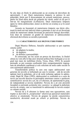 Se ştie deja că fetele în adolescenŃă au un avantaj de dezvoltare de
aproximativ 2 ani. Dacă maturizarea timpurie se petrece în anii
pubertăŃii, fetele pot fi dezavantajate de această maturizare, preocupările lor fiind altele decât ale grupului de vârstă, astfel că ele pot fi
într-un fel marginalizate (Lefrancois). Dacă maturizarea timpurie
apare la vârsta adolescenŃei, atunci ea devine un avantaj ca şi în cazul
băieŃilor.
Aceasta nu înseamnă că maturizarea timpurie sau târzie afectează în mod cert toŃi indivizii dintr-o generaŃie şi nici că cei favorizaŃi
iniŃial de maturizare rămân favorizaŃi pe parcursul întregii dezvoltări.
Este doar de semnalat că gradul de maturizare al adolescentului
afectează dezvoltarea sa socială şi personală.
11.4. CARACTERISTICI ALE DEZVOLTĂRII PSIHICE

După Maurice Debesse, funcŃiile adolescenŃei se pot exprima
sintetic astfel:
de adaptare la mediu;
de depăşire;
de definire a personalităŃii.
În consecinŃă, are loc acum un proces de dezvoltare, la finalul
căruia ne vom afla în faŃa unor structuri psihice bine închegate şi cu un
grad mai mare de mobilitate (Golu, Verza, Zlate, 1993). În această
perioadă, se pot constata confruntări între comportamentele impregnate de atitudinile copilăreşti şi cele solicitate de noile cadre sociale în
care acŃionează adolescentul.
Transformările psihice la care este supus adolescentul sunt
generate de nevoile şi trebuinŃele pe care le resimte – atât de nevoile
apărute încă în pubertate, cât şi de noile trebuinŃe apărute în adolescenŃă. După M. Zlate (1993), adolescentul se confruntă cu o serie de
nevoi sau nevoile descrise în perioadele anterioare cunosc o prefacere
semnificativă: nevoia de a şti, de a fi afectuos, de apartenenŃă la grup,
de independenŃă şi nevoia modelelor. Nevoia de a şti este prezentă
începând cu perioada şcolarului mic; acesteia i se adaugă la pubertate
nevoia de creaŃie, care se transformă în adolescenŃă în nevoia creaŃiei
cu valoare socială.
Nevoia de a fi afectuos ia forma unui nou egocentrism, care
treptat se dezvoltă în „reciprocitate” afectivă pe parcursul maturizării
afective şi emoŃionale. Nevoia de grupare îşi pierde caracteristica
neselectivă, devenind axată pe criterii şi preferinŃe. Nevoia de
194

 