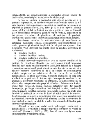 independenŃă, de autodeterminare a puberului devine nevoia de
desăvârşire, autodepăşire, autoeducare în adolescenŃă.
Nevoia de imitaŃie a şcolarului mic devine nevoia de a fi
personal la pubertate, iar în adolescenŃă se transformă în nevoia de a fi
unic în prima parte a perioadei, ca apoi să se manifeste nevoia de a se
exprima ca personalitate (Zlate, 1993, p. 158). Sub imperiul acestor
nevoi, adolescentul dezvoltă instrumentarul psihic necesar; se dezvoltă
şi se consolidează structurile gândirii logico-formale, capacitatea de
interpretare şi evaluare, de planificare, de anticipare, de predicŃii,
spiritul critic şi autocritic, se dezvoltă caracterul de sistem al gândirii.
Satisfacerea nevoilor de autodeterminare şi autoeducare se
datorează maturizării sociale, conştientizării responsabilităŃilor ce-i
revin, precum şi datorită implicării în alegeri vocaŃionale. Jean
Rousselet(1969) identifică mai multe tipuri de conduite dezvoltate în
adolescenŃă:
conduita revoltei;
conduita închiderii în sine;
conduita exaltării şi afirmării.
Conduita revoltei conŃine refuzul de a se supune, manifestări de
protest, de răzvrătire. Revolta este direcŃionată iniŃial împotriva
familiei, apoi apare revolta împotriva şcolii, prin refuzul de a accepta
o autoritate recunoscută până atunci, revolta împotriva moralei şi a
bunelor maniere, încercarea sa de a se elibera de constrângerile
sociale, suspectate de adolescent de încercarea de a-i anihila
personalitatea în plină dezvoltare. Conduita închiderii în sine este
similară cu o perioadă de introspecŃie. IntrospecŃia conduce la un
examen al propriilor posibilităŃi şi aptitudini, iar adolescentul nu se
sfieşte să-şi accepte dovezile propriei slăbiciuni. Adolescentul insistă,
spune Jean Rousselet, asupra studierii defectelor sale, dar această
introspecŃie, pe lângă construirea unei imagini de sine, conduce la
reflecŃii privind locul lui ca individ în societate şi, chiar mai mult, apar
întrebări şi reflecŃii cu privire la locul şi rolul omului în univers.
TendinŃa către introspecŃie şi înclinarea spre visare sunt caracteristice
adolescenŃei. Perioada de exaltare şi afirmare survine în momentul în
care tânărul se simte capabil de a valorifica resursele dobândite prin
informare şi introspecŃie.
„Elanul acesta este rodul unei îndelungate maturizări a
personalităŃii şi constituie o reacŃie împotriva sterilelor lui visări de
odinioară” (Rousselet, 1969, p. 137). Această maturizare îşi are sursa
în maturizarea proceselor psihice.
195

 