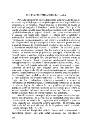 11.5. DEZVOLTAREA INTELECTUALĂ

Perioada adolescenŃei şi preadolescenŃei este perioada de maxim
a creşterii capacităŃilor perceptive şi de reprezentare. Creşte activitatea
senzorială şi se modifică pragul minimal şi maximal al diverşilor
analizatori şi pragurile diferenŃiale (Ursula Şchiopu, 1963, p. 425).
Creşte acuitatea vizuală, capacitatea de acomodare, vederea la distanŃă
(gradul de distanŃă), se lărgeşte câmpul vizual, creşte acuitatea vizuală
şi vederea sub unghi mic, precum şi vederea fină a detaliilor a
amănuntelor. Sensibilitatea auditivă se dezvoltă foarte mult pe linia
reproducerii, înŃelegerii nuanŃelor din vorbire, a identificării obiectelor
sau fiinŃelor după însuşiri perceptive auditiv. Interesul pentru muzică
şi pictură, frecvent în preadolescenŃă şi adolescenŃă, susŃine creşterea
şi antrenarea sensibilităŃii vizuale şi auditive. Se dezvoltă gustul,
mirosul, sensibilitatea cutanată. Are loc erotizarea sensibilităŃii. Ca
urmare, se restructurează şi procesele percepŃiei. ObservaŃia este
folosită pentru a verifica, pentru a înŃelege şi pentru a dezvolta teme
proprii de interes, percepŃia fiind clar potenŃată de interesul stârnit de
un anume domeniu, obiectiv, problemă. Adolescentul dispune de o
percepŃie complexă, voluntară şi perseverentă (Ursula Şchiopu, 1963).
Se dezvoltă atenŃia voluntară, iar atenŃia involuntară şi postvoluntară îşi modifică mult aspectul, devin mai eficiente. Sunt
structurate noi particularităŃi ale atenŃiei datorită sporirii cunoştinŃelor,
datorită lărgirii intereselor de cunoaştere şi datorită creşterii spiritului
de observaŃie. Sunt capabili de eforturi sporite pentru controlul atenŃiei
şi sunt conştienŃi de anumite deficienŃe şi, relativ, în măsură a le
corija. Are loc o schimbare calitativă a memoriei, şi anume, se
îmbogăŃeşte cu memoria logică, se îmbogăŃeşte capacitatea de operare
cu scheme logice. În măsura în care gândirea şi atenŃia extrag
esenŃialul dintr-un material, memoria adolescentului poate opera cu
aspecte esenŃiale. Memoria operează acum mai frecvent cu reprezentări şi noŃiuni din ce în ce mai bogate şi mai complexe.
Actualizarea este mai rapidă şi pentru că procesarea informaŃiei
devine mai structurată, ea începe chiar cu momentul fixării procedând
la restructurări ce conduc la o organizare mai inteligibilă a materialului. Aceasta are consecinŃe asupra capacităŃii de învăŃare, care
devine de 4-5 ori mai eficientă decât în perioada micii şcolarităŃi
(Ursula Şchiopu, 1963, p. 432).
Procesul de învăŃământ solicită foarte mult adolescentul şi
dezvoltarea gândirii sale este astfel antrenată, mai solicitată în
196

 