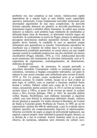 probleme noi, mai complexe şi mai variate. Adolescentul capătă
deprinderea de a raŃiona logic şi sunt întărite acum capacităŃile
operative intelectuale. Creşte randamentul activităŃii intelectuale prin
intermediul algoritmilor de mai mare complexitate. Se dezvoltă
formele raŃionale abstracte ale gândirii, se dezvoltă posibilitatea de
determinare logică a relaŃiilor dintre fenomene, în cadrul unui sistem
deductiv şi inductiv, sunt urmărite logic trăsăturile de similitudine şi
diferenŃă dintre clase de fenomene, se determină criteriile logice ale
clasificării. În conformitate cu teoria lui Piaget, intrarea în adolescenŃă
presupune desăvârşirea stadiului operaŃiilor formale. OperaŃiile de
gândire devin formale, în condiŃiile în care se operează asupra
informaŃiei prin generalizare şi transfer. Generalizarea operaŃiilor de
clasificare sau a relaŃiilor de ordine duce la ceea ce se numeşte o
combinatorică (combinări permutări), în cursul căreia cea mai simplă
operaŃie constă în combinări propriu-zise sau din clasificări ale tuturor
clasificărilor (Piaget, Inhelder, 1976, p. 112). Adolescentul dezvoltă
acum numeroase alte instrumente de activitate intelectuală, cum ar fi:
capacitatea de argumentare, contraargumentare, de demonstrare,
elaborare de ipoteze.
Limbajul cunoaşte, de asemenea, în această perioadă, o
dezvoltare deosebită. CunoştinŃele verbale se corelează puternic cu
extinderea, varietatea şi bogăŃia conceptelor individului, cel puŃin în
măsura în care aceste concepte sunt simbolizate prin cuvinte (Carroll,
1979, p. 95). Ca urmare, creşte vocabularul activ şi se modifică
structura acestuia. În relaŃiile verbale, începe să se facă evident un
plan logic al vorbirii, ceea ce exprimă o elecŃiune analitică foarte
dozată a vorbirii. Debitul verbal scris creşte de la 3-4 cuvinte pe
minut, caracteristic pentru şcolarii mici, la 10-12 cuvinte pe minut, la
şcolarii clasei a VIII-a, şi peste 20 de cuvinte pe minut, la şcolarii
clasei a XI-a (Ursula Şchiopu, 1963, p. 442). Se dezvoltă debitul
verbal, fluenŃa, flexibilitatea, sunt elaborate stereotipii şi algoritmi
verbali, care sunt folosiŃi la soluŃionarea diferitelor situaŃii, vorbirea
devine plastică şi nuanŃată. Un studiu efectuat în România, de Centrul
de Studii şi Cercetări pentru Probleme de Tineret, în 1995, pe un lot
reprezentativ alcătuit din 600 de adolescenŃi, a pus în evidenŃă câteva
trăsături specifice ale comportamentului lingvistic al adolescenŃilor:
folosirea cuvintelor de argou şi jargon de provenienŃă Ńigănească, sau
engleză, expresii proprii, toate indicând în general dezgust, blazare, ca
şi dorinŃa de a ieşi în evidenŃă. Autorii studiului arată că se poate
observa, de asemenea, adoptarea unor elemente ale culturii occi197

 