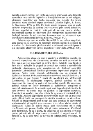 dentale, a unor expresii din limba engleză şi americană. Alte tendinŃe
semnalate sunt cele de împletire a limbajului comun cu cel religios,
utilizarea cuvintelor din limba sanscrită, sau cuvinte din limba
japoneză, toate căutând expres exotismul (Viorica Tighel, P. Latea,
A. Stoenescu, 1996, p. 82). Cu toate aceste progrese, apar şi unele
tulburări nespecifice de vorbire (ce se exprimă prin sunete parazitare,
eliziuni, repetări de cuvinte, anticipări de cuvinte, sunete silabe).
Fenomenele acestea se datorează unei transportări dezordonate din
limbajul interior în cel exterior, fenomen care se atenuează spre
sfârşitul preadolescenŃei (Ursula Şchiopu, 1963, p. 442).
AdolescenŃa este un stadiu disponibil de dezvoltare cognitivă,
care ajunge să se exprime la parametri maximi numai în condiŃii de
stimulare de către mediu şi educatori şi a existenŃei motivaŃiei proprii
şi a implicării efective în sarcini cognitive (Tinca CreŃu, 2001, p. 305).
11.6. DEZVOLTAREA SOCIALĂ

AdolescenŃa aduce cu sine o creştere a abilităŃilor sociale. Se
dezvoltă capacitatea de comunicare; anterior era mai dezvoltată la
fete, acum devine importantă şi pentru băieŃi. RelaŃiile între băieŃi şi
fete, dar şi relaŃiile în grupuri de acelaşi sex capătă o semnificaŃie
profundă. AdolescenŃa este caracterizată de declinul autorităŃii
parentale (Lefrancois) şi familiale şi creşterea importanŃei grupului de
prieteni. Pentru copiii normali, adolescenŃa este un moment de
socializare intensă. Pe baza schimbărilor survenite în rolul familiei şi a
prietenilor, se pot descrie 3 stadii ale socializării din adolescenŃă
(Lefrancois). În adolescenŃa timpurie, părinŃii continuă să fie
importanŃi din punctul de vedere al dezvoltării sociale. De asemenea,
părinŃii rămân un factor important al echilibrului emoŃional şi
material. AdolescenŃii, în această etapă, sunt dependenŃi de familie în
sens propriu, nu numai dacă ne gândim la dependenŃa materială,
financiară, de confort, mai ales relativ la siguranŃa şi confortul oferit
de familie. Această dependenŃă este percepută acum într-un mod mai
puŃin plăcut decât era percepută în stadiile anterioare de dezvoltare.
Nevoia de independenŃă este în fapt cea care conduce la dezvoltarea
adolescentului şi implicit care conduce la cel de-al doilea stadiu al
socializării. Acest al doilea stadiu este caracterizat de o stare
conflictuală atât pentru familie, cât şi pentru adolescent. Conflictul
este determinat, pe de o parte, de dragostea şi ataşamentul copilului
pentru părinŃii săi, de dependenŃa economică şi organizatorică de
familie şi, pe de altă parte, de nevoia de independenŃă crescândă, de
198

 