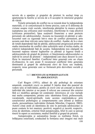 nevoia de a aparŃine şi grupului de prieteni în acelaşi timp cu
apartenenŃa la familie şi nevoia de a fi acceptat în interiorul grupului
de vârstă.
Temele principale de conflict nu se rezumă doar la independenŃa
materială, ci se concretizează în forme precise, cum ar fi diferenŃa de
viziune asupra vieŃii sociale, interferenŃa părinŃilor în munca şcolară
(aşteptarea sau criticarea unor rezultate), interferenŃe în viaŃa afectivă
(criticarea prietenilor), lipsa susŃinerii financiare a unor proiecte
personale ale adolescentului. Aceasta nu înseamnă că părinŃii şi adolescentul sunt cu siguranŃă într-o stare de conflict permanent, prin
aceasta sunt doar relevate surse tipice de conflict. Aşadar, de la o stare
de totală dependenŃă faŃă de părinŃi, adolescenŃii progresează printr-un
stadiu intermediar de conflict către achiziŃiile unui al treilea stadiu, de
relativă independenŃă faŃă de aceştia. IndependenŃa nou câştigată nu
însemnă ruperea tuturor legăturilor cu părinŃii şi legarea totală a
adolescentului de grupul de prieteni, ci funcŃionarea adolescentului ca
individ în cercul de prieteni – independenŃă care duce deseori la conflicte în interiorul familiei. Conflictul între generaŃii este un clişeu
(Lefrancois), în care poate fi recunoscut conflictul între generaŃia
dominantă şi grupul de adolescenŃi elevi de liceu sau studenŃi,
respectiv noua generaŃie care se formează prin dezvoltare socială şi
personală.
11.7. IDENTITATE ŞI PERSONALITATE
ÎN ADOLESCENłĂ

Carl Rogers (1951), alături de alŃi psihologi de orientare
umanistă, consideră sinele ca putând fi înŃeles doar din punctul de
vedere unic al individului, pentru că sinele este un concept ce descrie
individul din interior şi nu poate fi relevat sau cunoscut din exterior
fără a-i modifica aproape tot conŃinutul. Identitatea de sine include
mai multe componente, printre care: identitatea fizică, psihosexuală,
vocaŃională, moral-spirituală, toate acestea exprimându-se prin
caracteristici psihologice şi comportamente care afirmă şi întăresc
sinele, personalitatea individului (Iolanda Mitrofan, Ciupercă, 2002).
Autorii citaŃi arată că identitatea de sine în perioada adolescenŃei se
poate contura în trei maniere: pozitivă, negativă şi incertă, respectiv,
criza de identitate, criteriul fiind autopercepŃia, felul în care se percep
tinerii în raport cu societatea, mediul familial şi grupul de prieteni.
AutopercepŃia şi autoanaliza începe cu realitatea fizică, cu
înfăŃişarea exterioară, conducând la formarea unei imagini mai mult
199

 