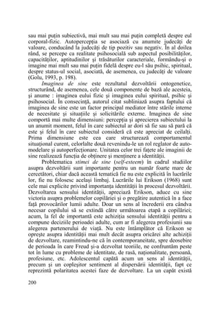 sau mai puŃin subiectivă, mai mult sau mai puŃin completă despre eul
corporal-fizic. AutopercepŃia se asociază cu anumite judecăŃi de
valoare, conducând la judecăŃi de tip pozitiv sau negativ. În al doilea
rând, se percepe ca realitate psihosocială sub aspectul posibilităŃilor,
capacităŃilor, aptitudinilor şi trăsăturilor caracteriale, formându-şi o
imagine mai mult sau mai puŃin fidelă despre eu-l său psihic, spiritual,
despre status-ul social, asociată, de asemenea, cu judecăŃi de valoare
(Golu, 1993, p. 198).
Imaginea de sine este rezultatul dezvoltării ontogenetice,
structurând, de asemenea, cele două componente de bază ale acesteia,
şi anume : imaginea eului fizic şi imaginea eului spiritual, psihic şi
psihosocial. În consecinŃă, autorul citat subliniază asupra faptului că
imaginea de sine este un factor principal mediator între stările interne
de necesitate şi situaŃiile şi solicitările externe. Imaginea de sine
comportă mai multe dimensiuni: percepŃia şi aprecierea subiectului la
un anumit moment, felul în care subiectul ar dori să fie sau să pară că
este şi felul în care subiectul consideră că este apreciat de ceilalŃi.
Prima dimensiune este cea care structurează comportamentul
situaŃional curent, celorlalte două revenindu-le un rol reglator de automodelare şi autoperfecŃionare. Unitatea celor trei faŃete ale imaginii de
sine realizează funcŃia de obŃinere şi menŃinere a identităŃii.
Problematica stimei de sine (self-esteem) în cadrul studiilor
asupra dezvoltării sunt importante pentru un număr foarte mare de
cercetători, chiar dacă această tematică fie nu este explicită în lucrările
lor, fie nu folosesc acelaşi limbaj. Lucrările lui Erikson (1968) sunt
cele mai explicite privind importanŃa identităŃii în procesul dezvoltării.
Dezvoltarea sensului identităŃii, apreciază Erikson, aduce cu sine
victoria asupra problemelor copilăriei şi o pregătire autentică în a face
faŃă provocărilor lumii adulte. Doar un sens al încrederii era cândva
necesar copilului să se extindă către următoarea etapă a copilăriei;
acum, la fel de importantă este achiziŃia sensului identităŃii pentru a
compune deciziile perioadei adulte, cum ar fi alegerea profesiunii sau
alegerea partenerului de viaŃă. Nu este întâmplător că Erikson se
opreşte asupra identităŃii mai mult decât asupra oricărei alte achiziŃii
de dezvoltare, reamintindu-ne că în contemporaneitate, spre deosebire
de perioada în care Freud şi-a dezvoltat teoriile, ne confruntăm peste
tot în lume cu probleme de identitate, de rasă, naŃionalitate, persoană,
profesiune, etc. Adolescentul capătă acum un sens al identităŃii,
precum şi un copleşitor sentiment al dispersării identităŃii, fapt ce
reprezintă polaritatea acestei faze de dezvoltare. La un capăt există
200

 