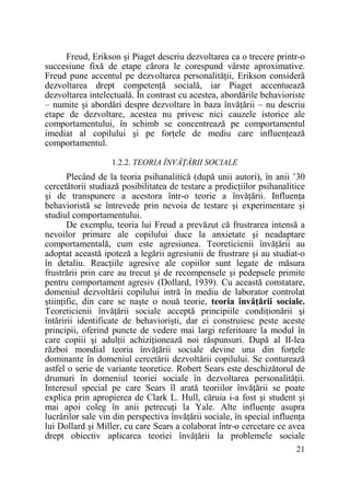 Freud, Erikson şi Piaget descriu dezvoltarea ca o trecere printr-o
succesiune fixă de etape cărora le corespund vârste aproximative.
Freud pune accentul pe dezvoltarea personalităŃii, Erikson consideră
dezvoltarea drept competenŃă socială, iar Piaget accentuează
dezvoltarea intelectuală. În contrast cu acestea, abordările behavioriste
– numite şi abordări despre dezvoltare în baza învăŃării – nu descriu
etape de dezvoltare, acestea nu privesc nici cauzele istorice ale
comportamentului, în schimb se concentrează pe comportamentul
imediat al copilului şi pe forŃele de mediu care influenŃează
comportamentul.
1.2.2. TEORIA ÎNVĂłĂRII SOCIALE

Plecând de la teoria psihanalitică (după unii autori), în anii ’30
cercetătorii studiază posibilitatea de testare a predicŃiilor psihanalitice
şi de transpunere a acestora într-o teorie a învăŃării. InfluenŃa
behavioristă se întrevede prin nevoia de testare şi experimentare şi
studiul comportamentului.
De exemplu, teoria lui Freud a prevăzut că frustrarea intensă a
nevoilor primare ale copilului duce la anxietate şi neadaptare
comportamentală, cum este agresiunea. Teoreticienii învăŃării au
adoptat această ipoteză a legării agresiunii de frustrare şi au studiat-o
în detaliu. ReacŃiile agresive ale copiilor sunt legate de măsura
frustrării prin care au trecut şi de recompensele şi pedepsele primite
pentru comportament agresiv (Dollard, 1939). Cu această constatare,
domeniul dezvoltării copilului intră în mediu de laborator controlat
ştiinŃific, din care se naşte o nouă teorie, teoria învăŃării sociale.
Teoreticienii învăŃării sociale acceptă principiile condiŃionării şi
întăririi identificate de behaviorişti, dar ei construiesc peste aceste
principii, oferind puncte de vedere mai largi referitoare la modul în
care copiii şi adulŃii achiziŃionează noi răspunsuri. După al II-lea
război mondial teoria învăŃării sociale devine una din forŃele
dominante în domeniul cercetării dezvoltării copilului. Se conturează
astfel o serie de variante teoretice. Robert Sears este deschizătorul de
drumuri în domeniul teoriei sociale în dezvoltarea personalităŃii.
Interesul special pe care Sears îl arată teoriilor învăŃării se poate
explica prin apropierea de Clark L. Hull, căruia i-a fost şi student şi
mai apoi coleg în anii petrecuŃi la Yale. Alte influenŃe asupra
lucrărilor sale vin din perspectiva învăŃării sociale, în special influenŃa
lui Dollard şi Miller, cu care Sears a colaborat într-o cercetare ce avea
drept obiectiv aplicarea teoriei învăŃării la problemele sociale
21

 