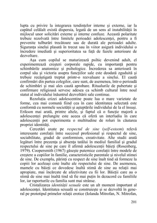 lupta cu privire la integrarea tendinŃelor interne şi externe, iar la
capătul celălalt există dispersia, legată de un sens al instabilităŃii în
mijlocul unor solicitări externe şi interne confuze. Această polaritate
trebuie rezolvată între limitele perioadei adolescenŃei, pentru a fi
prevenite tulburări trecătoare sau de durată ale perioadei adulte.
SiguranŃa sinelui plasată în trecut sau în viitor asigură individului o
încredere imediată şi superioritatea sa faŃă de fazele anterioare de
dezvoltare.
Aşa cum copilul se maturizează psihic devenind adult, el
experimentează creşteri corporale rapide, cu importanŃă pentru
schimbările anatomice şi psihologice. Încrederea sa anterioară în
corpul său şi victoria asupra funcŃiilor sale este deodată zguduită şi
trebuie recâştigată treptat printr-o reevaluare a sinelui. El caută
confirmări din partea colegilor, care sunt, de asemenea, într-o perioadă
de schimbări şi mai ales caută aprobare. Ritualurile de pubertate şi
confirmare religioasă servesc adesea ca schimb cultural între noul
statut al individului înăuntrul dezvoltării sale continue.
RezoluŃia crizei adolescentine poate lua o mare varietate de
forme, cea mai comună fiind cea în care identitatea selectată este
conformă cu normele societăŃii şi aşteptările individului de la el însuşi.
Erikson mai arată, printre altele, şi faptul că o funcŃie majoră a
adolescenŃei prelungite este aceea că oferă un interludiu în care
adolescenŃii pot experimenta o multitudine de roluri în căutarea
propriei identităŃi.
Cercetări axate pe respectul de sine (self-esteem) relevă
interesante corelaŃii între succesul profesional şi respectul de sine,
sociabilitate, gradul de conformism, creativitate. Alte studii arată
legături între prezenŃa şi absenŃa tatălui în mediul familial şi gradul
respectului de sine pe care îl afirmă adolescenŃii băieŃi (Rosenberg,
1979). Coopersmith (1967) găseşte puternice corelaŃii între modele de
creştere a copiilor în familie, caracteristicile parentale şi nivelul stimei
de sine. De exemplu, părinŃi cu respect de sine înalt tind să formeze la
copiii lor aceleaşi cote înalte ale respectului de sine. De asemenea,
mamele cu băieŃi ce dovedesc înaltă stimă de sine au relaŃii mai
apropiate, mai încărcate de afectivitate cu fii lor. BăieŃii care au o
stimă de sine mai înaltă tind să fie mai puŃin în dezacord cu familiile
lor, iar raporturile cu familia sunt mai strânse.
Cristalizarea identităŃii sexuale este un alt moment important al
adolescenŃei. Identitatea sexuală se construieşte şi se dezvoltă în general pe prototipul primelor relaŃii erotice (Iolanda Mitrofan, N. Mitrofan,
201

 