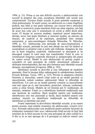 1994, p. 31). Prima şi cea mai dificilă cucerire a adolescentului este
accesul la propriul său corp, acceptarea identităŃii sale sexule nou
conştientizată. Trezirea fiinŃei sexuale îl poate perturba emoŃional şi
chiar psihosomatic. În unele cazuri, un adolescent cu o mare fragilitate
psihică, mai labil şi mai puŃin informat, sau crescut într-o atmosferă
puritană şi restrictivă, poate manifesta frică sau chiar repulsie, ură faŃă
de acest nou corp care îi semnalează că există şi altfel decât până
acum. El începe să sesizeze tendinŃe, impulsuri uneori imperioase,
dorinŃe, nevoi mai puŃin familiare şi oarecum inedite, un amestec de
atracŃie, de surpriză şi de reprimare, pendulând între tentaŃia
autonomiei şi auto-constrângere (Iolanda Mitorofan, N. Mitrofan,
1994, p. 31). AdolescenŃa este perioada de auto-conştientizare a
identităŃii sexuale, perioada în care mai abrupt sau mai lin tânărul se
acomodează cu propriul corp şi noile sale trebuinŃe. Imaginea de sine
are la bază imaginea corporală. Adolescentul se descoperă şi îşi
descoperă corpul în toiul unor mai transformări. Felul în care se
cristalizează imaginea corporală afectează şi autopercepŃia din punct
de vedere sexual. Modul în care adolescenŃii îşi percep corpul şi
consideră că sunt percepuŃi de ceilalŃi structurează calitatea şi
abilitatea interrelaŃionării, dar mai ales formarea unei identităŃi sexuale
detaşate, necomplexate (Ciupercă, 2000, p. 183).
Identitatea sexuală se dezvoltă şi este influenŃată de modelele
parentale, fiind la început difuz subintegrată în subidentitatea familiei
(Ursula Şchiopu, Verza, 1997, p. 223). Privitor la adoptarea rolurilor
feminine şi masculine, autorii citaŃi arată că un model parental cu
masculinitate redusă conduce adolescenŃii băieŃi la dificultăŃi de
identificare. Cei care au un model puternic conturat ca masculinitate
sunt mai siguri pe ei, mai încrezători, protectori, relaxaŃi, exuberanŃi,
calmi şi chiar fericiŃi. Modele de rol feminin pot fi: tradiŃionale, de
tranziŃie, moderne. Fetele cu o identificare feminină tradiŃională sunt
mai încărcate de conflicte. Dacă modelul matern este tradiŃional,
identificarea este mai pasională şi facilă, dacă modelul matern este
modern, tinerele cu identificare tradiŃională au dificultăŃi de
identificare şi identitate mai mari.
Foarte importante în dezvoltarea identităŃii sexuale, şi nu numai
pentru aceasta, sunt relaŃiile romantice ale adolescenŃei, relaŃiile între
sexe. Perioada adolescenŃei este predilectă pentru primele încercări de
relaŃionare romantică între sexe, adolescenŃii fiind nevoiŃi să facă faŃă
tranziŃiei de la felul asexuat în care erau percepuŃi de către ceilalŃi la a
fi din ce în ce mai aproape de a fi percepuŃi ca indivizi maturi care
202

 