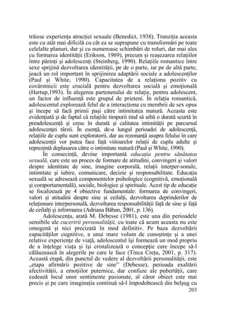 trăiesc experienŃa atracŃiei sexuale (Benedict, 1938). TranziŃia aceasta
este cu atât mai dificilă cu cât ea se suprapune cu transformări pe toate
celelalte planuri, dar şi cu numeroase schimbări de roluri, dar mai ales
cu formarea identităŃii (Erikson, 1969), precum şi reaşezarea relaŃiilor
între părinŃi şi adolescenŃi (Steinberg, 1990). RelaŃiile romantice între
sexe sprijină dezvoltarea identităŃii, pe de o parte, iar pe de altă parte,
joacă un rol important în sprijinirea adaptării sociale a adolescenŃilor
(Paul şi White, 1990). Capacitatea de a relaŃiona pozitiv cu
covârstnicii este crucială pentru dezvoltarea socială şi emoŃională
(Hartup,1993). În alegerea partenerului de relaŃie, pentru adolescent,
un factor de influenŃă este grupul de prieteni. În relaŃia romantică,
adolescentul explorează felul de a interacŃiona cu membrii de sex opus
şi începe să facă primii paşi către intimitatea matură. Aceasta este
evidenŃiată şi de faptul că relaŃiile timpurii tind să aibă o durată scurtă în
preadolescenŃă şi cresc în durată şi calitatea intimităŃii pe parcursul
adolescenŃei târzii. În esenŃă, de-a lungul perioadei de adolescenŃă,
relaŃiile de cuplu sunt exploratorii, dar au rezonanŃă asupra felului în care
adolescenŃii vor putea face faŃă viitoarelor relaŃii de cuplu adulte şi
reprezintă deplasarea către o intimitate matură (Paul şi White, 1990).
În consecinŃă, devine importantă educaŃia pentru sănătatea
sexuală, care este un proces de formare de atitudini, convingeri şi valori
despre identitate de sine, imagine corporală, relaŃii interper-sonale,
intimitate şi iubire, comunicare, decizie şi responsabilitate. EducaŃia
sexuală se adresează componentelor psihologice (cognitivă, emoŃională
şi comportamentală), sociale, biologice şi spirituale. Acest tip de educaŃie
se focalizează pe 4 obiective fundamentale: formarea de convingeri,
valori şi atitudini despre sine şi ceilalŃi, dezvoltarea deprinderilor de
relaŃionare interpersonală, dezvoltarea responsabilităŃii faŃă de sine şi faŃă
de ceilalŃi şi informarea (Adriana Băban, 2001, p. 136).
AdolescenŃa, arată M. Debesse (1981), este una din perioadele
sensibile ale cuceririi personalităŃii, cu toate că acum aceasta nu este
omogenă şi nici precizată în mod definitiv. Pe baza dezvoltării
capacităŃilor cognitive, a unui mare volum de cunoştinŃe şi a unei
relative experienŃe de viaŃă, adolescentul îşi formează un mod propriu
de a înŃelege viaŃa şi îşi cristalizează o concepŃie care începe să-l
călăuzească în alegerile pe care le face (Tinca CreŃu, 2001, p. 317).
Această etapă, din punctul de vedere al dezvoltării personalităŃii, este
„etapa afirmării pozitive de sine” (Debesse), perioada exaltării
afectivităŃii, a emoŃiilor puternice, dar confuze ale pubertăŃii, care
cedează locul unor sentimente pasionate, al căror obiect este mai
precis şi pe care imaginaŃia continuă să-l împodobească din belşug cu
203

 