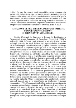 calităŃi. Eul este în căutarea unui nou echilibru datorită contactelor
sociale mai variate şi mai uşor de stabilit decât în perioada pubertăŃii.
Pentru mulŃi studenŃi, anii aceştia constituie vârsta „metafizică” pentru
mulŃi ucenici cea a teoriilor şi a primelor revendicări sociale. Aşa cum
o dată cu pubertatea se deschidea un întreg evantai de caractere, la
sfârşitul adolescenŃei se deschide larg evantaiul formelor de viaŃă definite prim tot atâtea ierarhii ale valorilor (Debesse, 1981, p. 100).
11.8. FACTORII DE RISC AI DEZVOLTĂRII PERSONALITĂłII.
COMPORTAMENTUL DEVIANT
ŞI DELINCVENT ÎN ADOLESCENłĂ

Studiul Centrului de Cercetare şi Inovare în ÎnvăŃământ, al
OrganizaŃiei pentru Cooperare şi Dezvoltare Economică (OCDE),
realizat în 1996, defineşte copiii şi tinerii în situaŃie de risc ca fiind
acei copii proveniŃi din medii defavorizate, reprezentând un procent de
15-30 % din copiii lotului internaŃional (17 Ńări). Termenul de situaŃie
de risc se referă la impactul negativ pe care îl are asupra dezvoltării
copiilor, mediul social defavorizant în care ei trăiesc. Studiul arată că
lipsa prevenŃiei conduce la manifestări de tip: alcoolism, toxicomanie,
delincvenŃă, deteriorări ale sănătăŃii, graviditate la vârstă precoce,
şomaj etc. SituaŃia de risc se referă la eşecul integrării şcolare, cât şi
sociale a copilului sau tânărului. Creşterea constantă a delincvenŃei
juvenile a atras atenŃia specialiştilor, sociologi, psihologi, asistenŃi
sociali şi jurişti. Fenomenul a fost pus in seama crizei de personalitate
a adolescenŃei, în secolul trecut, pentru ca, în contemporaneitate,
explicaŃiile de tip biologist sau genetic sa fie din ce în ce mai puŃin
luate în consideraŃie, în faŃa acestora primând necesitatea cunoaşterii
nevoilor adolescenŃilor şi a cauzelor psihosociale care fac să
escaladeze delincvenŃa juvenilă şi necesitatea prevenŃiei în situaŃiile
de risc. Comportamentul deviant este acel comportament ce se abate
de la normele acreditate în cadrul unui sistem social până la conflict
cu valorile culturale. Opus comportamentului conformist, comportamentul deviant are şi o semnificaŃie de inadaptare (Neveanu,
coordonator, 1978). Comportamentul delincvent este comportamentul
pentru care minorul poate răspunde penal. Literatura de specialitate se
concentrează asupra depistării factorilor generatori de delincvenŃă
juvenilă şi pe modalităŃi de prevenire. Între factorii de personalitate
generatori de delincvenŃă juvenilă, P.P. Neveanu enumeră: înclinaŃia
către agresivitate, fie manifestă, fie latentă, instabilitatea emoŃională,
inadaptarea socială, duplicitatea conduitei şi dezechilibrul existenŃial.
204

 