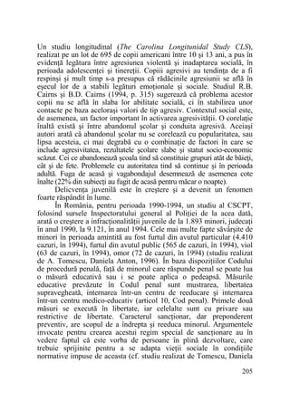 Un studiu longitudinal (The Carolina Longitunidal Study CLS),
realizat pe un lot de 695 de copii americani între 10 şi 13 ani, a pus în
evidenŃă legătura între agresiunea violentă şi inadaptarea socială, în
perioada adolescenŃei şi tinereŃii. Copiii agresivi au tendinŃa de a fi
respinşi şi mult timp s-a presupus că rădăcinile agresiunii se află în
eşecul lor de a stabili legături emoŃionale şi sociale. Studiul R.B.
Cairns şi B.D. Cairns (1994, p. 315) sugerează că problema acestor
copii nu se află în slaba lor abilitate socială, ci în stabilirea unor
contacte pe baza aceloraşi valori de tip agresiv. Contextul social este,
de asemenea, un factor important în activarea agresivităŃii. O corelaŃie
înaltă există şi între abandonul şcolar şi conduita agresivă. Aceiaşi
autori arată că abandonul şcolar nu se corelează cu popularitatea, sau
lipsa acesteia, ci mai degrabă cu o combinaŃie de factori în care se
include agresivitatea, rezultatele şcolare slabe şi statut socio-economic
scăzut. Cei ce abandonează şcoala tind să constituie grupuri atât de băieŃi,
cât şi de fete. Problemele cu autoritatea tind să continue şi în perioada
adultă. Fuga de acasă şi vagabondajul desemnează de asemenea cote
înalte (22% din subiecŃi au fugit de acasă pentru măcar o noapte).
DelicvenŃa juvenilă este în creştere şi a devenit un fenomen
foarte răspândit în lume.
În România, pentru perioada 1990-1994, un studiu al CSCPT,
folosind sursele Inspectoratului general al PoliŃiei de la acea dată,
arată o creştere a infracŃionalităŃii juvenile de la 1.893 minori, judecaŃi
în anul 1990, la 9.121, în anul 1994. Cele mai multe fapte săvârşite de
minori în perioada amintită au fost furtul din avutul particular (4.410
cazuri, în 1994), furtul din avutul public (565 de cazuri, în 1994), viol
(63 de cazuri, în 1994), omor (72 de cazuri, în 1994) (studiu realizat
de A. Tomescu, Daniela Anton, 1996). În baza dispoziŃiilor Codului
de procedură penală, faŃă de minorul care răspunde penal se poate lua
o măsură educativă sau i se poate aplica o pedeapsă. Măsurile
educative prevăzute în Codul penal sunt mustrarea, libertatea
supravegheată, internarea într-un centru de reeducare şi internarea
într-un centru medico-educativ (articol 10, Cod penal). Primele două
măsuri se execută în libertate, iar celelalte sunt cu privare sau
restrictive de libertate. Caracterul sancŃionar, dar preponderent
preventiv, are scopul de a îndrepta şi reeduca minorul. Argumentele
invocate pentru crearea acestui regim special de sancŃionare au în
vedere faptul că este vorba de persoane în plină dezvoltare, care
trebuie sprijinite pentru a se adapta vieŃii sociale în condiŃiile
normative impuse de aceasta (cf. studiu realizat de Tomescu, Daniela
205

 