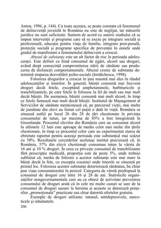 Anton, 1996, p. 144). Cu toate acestea, se poate constata că fenomenul
de delincvenŃă juvenilă în România nu este de neglijat, iar măsurile
juridice nu sunt suficiente. Suntem de acord cu autorii studiului că se
impun intervenŃii şi programe care să se axeze pe integrare socială şi
profesională, educaŃie pentru viaŃa de familie, integrare post-penală,
protecŃie socială şi programe specifice de prevenŃie în zonele unde
gradul de manifestare a fenomenului delincvent a crescut.
Abuzul de substanŃe este un alt factor de risc în perioada adolescenŃei. Este definit ca fiind consumul de Ńigări, alcool sau droguri,
având drept consecinŃă compromiterea stării de sănătate sau producerea de disfuncŃii comportamentale. Abuzul cronic de substanŃe determină stoparea dezvoltării psiho-sociale (Iordăchescu, 1998).
Folosirea drogurilor a crescut în Ńara noastră mai ales în rândul
adolescenŃilor şi tinerilor. În general, băieŃii consumă mai frecvent
droguri decât fetele, exceptând amphetaminele, barbituricele şi
tranchilizantele, pe care fetele le folosesc la fel de mult sau mai mult
decât băieŃii. De asemenea, băieŃii consumă mai mult alcool, în timp
ce fetele fumează mai mult decât băieŃii. Institutul de Management al
Serviciilor de sănătate menŃionează că, pe parcursul vieŃii, mai multe
de jumătate din elevi au fumat cel puŃin o dată în viaŃă. România se
situează astfel pe locul 26 din 28 de Ńări chestionate în privinŃa
consumului de tutun, iar maxima de 85% a fost înregistrată în
Groenlanda. Procentul elevilor din România care au consumat alcool
în ultimele 12 luni este aproape de media celor mai multe din Ńările
chestionate, în timp ce procentul celor care au experimentat starea de
ebrietate raportat pentru aceeaşi perioada este substanŃial mai scăzut
cu 30%. Rezultatele cercetărilor aceluiaşi institut precizează că, în
România, 57% din elevii chestionaŃi consumau tutun la vârsta de
16 ani şi 10 % droguri. În ceea ce priveşte consumul de tranchilizante
fără prescripŃie medicală, proporŃia este de peste 5%, unde trebuie
subliniat că, media de folosire a acestor substanŃe este mai mare la
băieŃi decât la fete, cu excepŃia cocainei unde tinerele se situează pe
primul loc. Folosirea acestor substanŃe deteriorează sănătatea, ba chiar
pun viaŃa consumatorului în pericol. Categoria de vârstă predispusă la
consumul de droguri este între 16 şi 28 de ani. Statisticile organizaŃiilor nonguvernamentale care au ca obiect de activitate prevenirea
consumului de droguri arată că în cele mi multe cazuri se sare de la
consumul de droguri uşoare la heroina şi aceasta se datorează preŃurilor „promoŃionale” practicate sau chiar datorită ofertelor gratuite.
Exemple de droguri utilizate: tutunul, antidepresivele, narcoticele şi inhalantele.
206

 