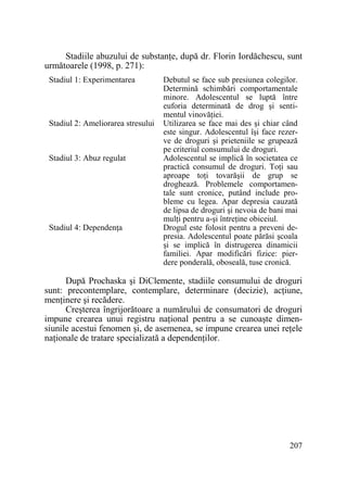 Stadiile abuzului de substanŃe, după dr. Florin Iordăchescu, sunt
următoarele (1998, p. 271):
Stadiul 1: Experimentarea

Stadiul 2: Ameliorarea stresului

Stadiul 3: Abuz regulat

Stadiul 4: DependenŃa

Debutul se face sub presiunea colegilor.
Determină schimbări comportamentale
minore. Adolescentul se luptă între
euforia determinată de drog şi sentimentul vinovăŃiei.
Utilizarea se face mai des şi chiar când
este singur. Adolescentul îşi face rezerve de droguri şi prieteniile se grupează
pe criteriul consumului de droguri.
Adolescentul se implică în societatea ce
practică consumul de droguri. ToŃi sau
aproape toŃi tovarăşii de grup se
droghează. Problemele comportamentale sunt cronice, putând include probleme cu legea. Apar depresia cauzată
de lipsa de droguri şi nevoia de bani mai
mulŃi pentru a-şi întreŃine obiceiul.
Drogul este folosit pentru a preveni depresia. Adolescentul poate părăsi şcoala
şi se implică în distrugerea dinamicii
familiei. Apar modificări fizice: pierdere ponderală, oboseală, tuse cronică.

După Prochaska şi DiClemente, stadiile consumului de droguri
sunt: precontemplare, contemplare, determinare (decizie), acŃiune,
menŃinere şi recădere.
Creşterea îngrijorătoare a numărului de consumatori de droguri
impune crearea unui registru naŃional pentru a se cunoaşte dimensiunile acestui fenomen şi, de asemenea, se impune crearea unei reŃele
naŃionale de tratare specializată a dependenŃilor.

207

 