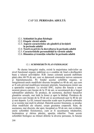 CAP XII. PERIOADA ADULTĂ

12.1. Schimbări în plan fiziologic
12.2. Etapele vârstei adulte
12.3. Aspecte caracteristice ale gândirii şi învăŃării
în perioada adultă
12.4. Teorii cu privire la dezvoltarea în perioada adultă
12.5. Caracteristicile personalităŃii la vârstele adulte
12.6. Dinamica şi tranziŃia rolurilor în perioada adultă

12.1. SCHIMBĂRI ÎN PLAN FIZIOLOGIC

Pe durata întregului stadiu, există la majoritatea indivizilor un
nivel funcŃional organic stabilizat ca o condiŃie de fond a desfăşurării
bune a tuturor activităŃilor. H.B. James constată această stabilitate
până către 60-70 de ani, care se datorează sistemului nervos autonom
şi hipotalamusului. Pe fondul acestui echilibru organic, se
înregistrează unele modificări discrete începând cu 40 de ani, aşa cum
ar fi cele privind modificare tensiunii arteriale, funcŃionarea inimii sau
a aparatului respirator. La nivelul SNC, ieşirea din funcŃie a unor
neuroni proces care începe de la 25 de ani, se accentuează de-a lungul
substadiilor adultului. Se produce, de asemenea, declinul funcŃiilor
glandelor sexuale, mai întâi la femei şi apoi la bărbaŃi. Pierderea de
Ńesut osos care începe de la 30 de ani se accentuează uşor la 40 de ani
şi mai departe. La fel, tonusul muscular scade uşor în primul substadiu
şi se resimte mai mult în ultimul. Datorită acestor fenomene, se produc
chiar modificări ale siluetei, creşte greutatea corporală. Sunt, de
asemenea, mai discrete, dar apoi, începând cu 50 de ani, mai evidente,
unele schimbări fizionomice, cum ar fi accentuarea trăsăturilor,
încărunŃirea şi rărirea părului, apariŃia ridurilor. Toate aceste
schimbări biologice au ritmuri diferite la diverse persoane, în funcŃie
208

 