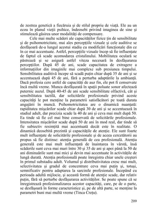 de zestrea genetică a fiecăruia şi de stilul propriu de viaŃă. Ele au un
ecou în planul vieŃii psihice, îndeosebi privind imaginea de sine şi
stimulează găsirea unor modalităŃi de compensare.
Cele mai multe scăderi ale capacităŃilor fizice Ńin de sensibilitate
şi de psihomotricitate, mai ales percepŃiile vizuale şi cele auditive se
desfăşoară de-a lungul acestui stadiu cu modificări funcŃionale din ce
în ce mai accentuate. Astfel, percepŃiile vizuale încep să fie influenŃate
de faptul că scade acomodarea cristalinului. Mobilitatea oculară se
păstrează şi se asigură astfel viteza necesară în desfăşurarea
percepŃiilor. După 45 de ani, scade capacitatea de extragere a
informaŃiilor din imaginile mai complexe sub presiunea timpului.
Sensibilitatea auditivă începe să scadă puŃin chiar după 35 de ani şi se
accentuează după 45 de ani, fără a perturba adaptările la ambianŃă.
Dacă profesia cere astfel de capacităŃi de auz fin, ele pot fi conservate
încă multă vreme. Munca desfăşurată în spaŃii poluate sonor afectează
puternic auzul. După 40-45 de ani scade sensibilitate olfactivă, cât şi
sensibilitatea tactilă, dar solicitările profesionale privind aceste
capacităŃi le pot menŃine la parametrii satisfăcători pe toată durata
angajării în muncă. Psihomotricitatea are o dinamică nuanŃată:
rapiditatea mişcărilor scade chiar după 30 de ani şi se accentuează în
stadiul adult, dar precizia scade la 40 de ani şi ceva mai mult după 50.
Ea tinde să fie cel mai bine conservată de solicitările profesionale.
Intensitatea mişcărilor scade după 50 de ani în mod real, dar tinde să
fie subiectiv resimŃită mai accentuată decât este în realitate. O
dinamică deosebită prezintă şi capacităŃile de atenŃie. Ele sunt foarte
mult influenŃate de solicitările profesionale şi de aceea cercetătorii au
propus să fie distinse: atenŃia generală de cea profesională. AtenŃia
generală este mai mult influenŃată de înaintarea în vârstă, însă
scăderile sunt ceva mai mari între 30 şi 35 de ani şi apoi până la 50 de
ani diminuările sunt mai mici şi devin mai accentuate în activităŃile de
lungă durată. AtenŃia profesională poate înregistra chiar unele creşteri
în primul substadiu adult. Volumul şi distributivitatea cresc mai mult,
selectivitatea şi gradul de concentrare ceva mai puŃin şi, totuşi,
semnificativ pentru adaptarea la sarcinile profesionale. Începând cu
perioada adultă mijlocie, şi această formă de atenŃie scade, dar relativ
puŃin, fără să perturbe desfăşurarea activităŃilor. Se poate spune că se
înregistrează profesionalizarea acestor capacităŃi, care, pe de o parte,
se desfăşoară în forme caracteristice şi, pe de altă parte, se menŃine la
parametri buni mai multă vreme (Tinca CreŃu).
209

 