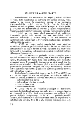12.2. ETAPELE VÂRSTEI ADULTE

Perioada adultă este perioada cea mai bogată şi activă a ciclurilor
de viaŃă. Este caracterizată de activitate profesională intensă, relaŃii
sociale şi de muncă în expansiune, precum şi de extinderea
responsabilităŃilor privind viaŃa de familie. Criteriile diferenŃierii
stadiilor dezvoltării psihice, după Ursula Şchiopu, E. Verza (1981,
p. 254), sunt tipul fundamental de activitate şi tipul de relaŃii implicate.
Ca urmare, autorii propun următoarele subetape cu anume caracteristici:
1) 35/45 ani este vârsta adultă caracterizată de stabilitate,
implantaŃie profesională intensă, activitate cumulativă, activă
creatoare. Statusurile şi rolurile încep să fie mai încărcate de
responsabilităŃi. Copiii încep să frecventeze şcoala şi creşte conŃinutul
subidentităŃii de părinte.
2) 45/55 ani vârsta adultă propriu-zisă, unde continuă
dezvoltarea planurilor profesionale şi sociale, dar are loc diminuarea
subidentităŃilor de soŃ şi părinte. EvoluŃia feminină este relativ mai
tensionată şi încărcată de indispoziŃii şi anxietăŃi cu substrat biologic
şi hormonal (menopauza).
3) 55/65 ani corespunde perioadei adulte prelungite, caracterizată de diminuarea forŃelor fizice, este o perioadă critică pentru
femei, fragilizarea lor fizică fiind mai evidentă, este momentul
diminuării acelor 4 subidentităŃi într-un mod variat şi inegal. Are loc
denuclearizarea familiei şi diminuarea până la anulare a subidentităŃii
profesionale (momentul retragerii din viaŃa profesională). Rămâne
activă subidentitatea maritală şi cea social-culturală şi are loc tranziŃia
către vârstele de regresie.
Perioada adultă dominată de tinereŃe este după White (1975) una
din cele mai importante, datorită multiplelor structuri ce se solidifică
acum. Ca urmare, el identifică 4 direcŃii de dezvoltare caracteristice:
– stabilirea identitãŃii eului;
– independenŃa relaŃiilor personale;
– creşterea intereselor;
– umanizarea valorilor.
C. Gould este un alt cercetător preocupat de dezvoltarea
adultului. În studiile sale propune mai multe etape, şi anume: elevarea
de dominanŃă, de la 16 la 18 ani, unde axa comportamentală este lupta
pentru câştigarea independenŃei, de la 18 la 22, perioada părăsirii
familiei, unde caracteristica este construirea relaŃiilor de prietenie ca
substitute ale familiei, de la 22 la 28, perioada construirii unei vieŃi
210

 